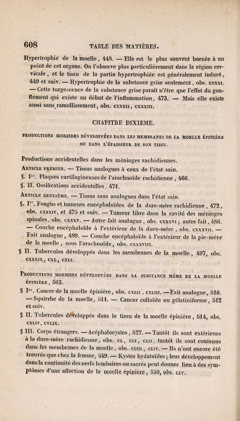 Hypertrophie de la moelle, 448. — Elle est le plus souvent bornée à un point de cet organe. On l’observe plus particulièrement dans la région cer¬ vicale , et le tissu de la partie hypertrophiée est généralement induré, 449 et suiv. —Hypertrophie de la substance grise seulement, obs. cxxxi. '— Cette turgescence de la substance grise paraît n’être que l’effet du gon¬ flement qui existe au début de l’inflammation, 473. — Mais elle existe aussi sansTamollissement, obs. cxxxii, cxxxur. CHAPITRE DIXIÈME. PRODUCTIONS MORBIDES DEVELOPPEES DANS LES MEMBRANES DE LA MOELLE ÉPINIÈRE ou dans l’épaisseur de son tissu. Productions accidentelles dans les méninges rachidiennes. Article premier. — Tissus analogues à ceux de l’état sain. §. Ier. Plaques cartilagineuses de l’arachnoïde rachidienne, 466. §. II. Ossifications accidentelles, 471. Article deuxième. — Tissus sans analogues dans l’état sain. §. I . Fongus et tumeurs encéphaloïdes de la dure-mère rachidienne , 472 , obs. cxxxiv, et 475 et suiv. —Tumeur libre dans la cavité des méninges spinales, obs. cxxxv. — Autre fait analogue , obs. cxxxvi ; autre fait, 486. Couche encépliaïoïde à l’extérieur de la dure-mère , obs. cxxxvn. — Fait analogue, 489. — Couche encéphaloïde à l’extérieur de la pie-mère de la moelle , sous l’arachnoïde, obs. cxxxvm. § II. Tubercules développés dans les membranes de la moelle, 497, obs. cxxxix, cxl , cxli. Productions morbides développées dans la substance meme de la moelle épinière, 503. § Ier. Cancer de la moelle épinière, obs. cxlii', cxliii. —Fait analogue, 510. Squirrhe de la moelle, 511. — Cancer colloïde ou gélatiniforme, 512 et suiv. § II. Tubercules développés dans le tissu de la moelle épinière, 514, obs. CXLIV, CVLIX. § III. Corps étrangers. — Acéphalocystes, 527.—Tantôt ils sont extérieurs à la dure-mère rachidienne, obs. cl, cli, clii, tantôt ils sont contenus dans les membranes de la moelle, obs. cliii , cliv. — Ils n’ont encore été trouvés que chez la femme, 549. — Kystes hydatoïdes ; leur développement dans la continuité des nerfs lombaires ou sacrés peut donner lieu à des sym¬ ptômes d’une affection de la moelle épinière, 550, obs. cly.