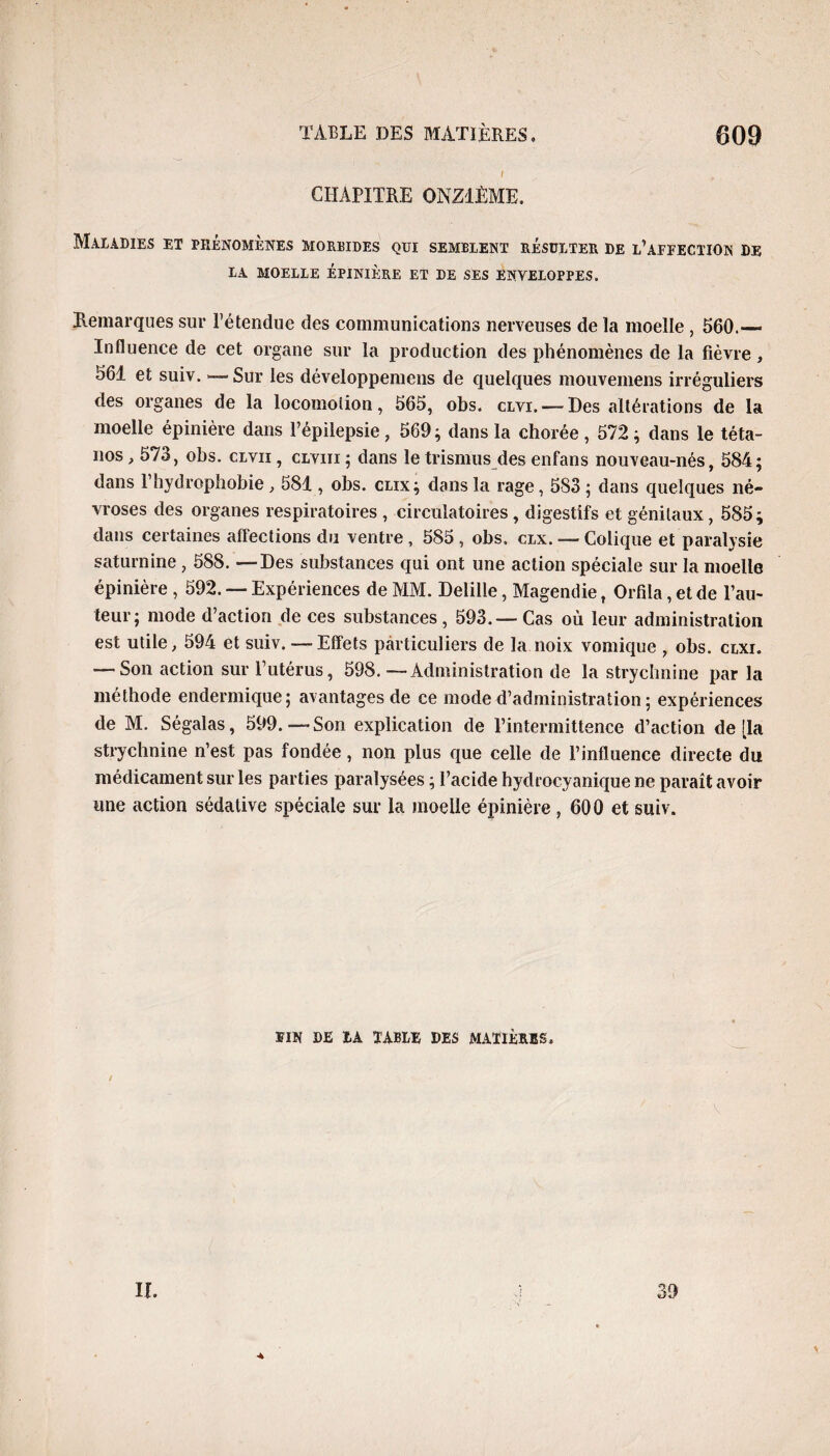 CHAPITRE ONZIÈME, Maladies et phénomènes morbides quj. semblent résulter de l’affection de LA MOELLE ÉPINIÈRE ET DE SES ENVELOPPES. Remarques sur l’étendue des communications nerveuses de la moelle , 560.— Influence de cet organe sur la production des phénomènes de la fièvre, 561 et suiv. — Sur les développemens de quelques mouvemens irréguliers des organes de la locomotion, 565, obs. clvi. — Des altérations de la moelle épinière dans l’épilepsie , 569 ; dans la chorée , 572 ; dans le téta¬ nos , 573, obs. clvii , clviii ; dans le trismus des enfans nouveau-nés, 584; dans P hydrophobie, 581, obs. clix; dans la rage, 583 ; dans quelques né¬ vroses des organes respiratoires , circulatoires , digestifs et génitaux, 585; dans certaines affections du ventre , 585 , obs. clx. —Colique et paralysie saturnine , 588. —Des substances qui ont une action spéciale sur la moelle épinière , 592. — Expériences de MM. Delille, Magendie, Orfila, et de l’au¬ teur; mode d’action de ces substances, 593.—Cas où leur administration est utile, 594 et suiv. — Effets particuliers de la noix vomique , obs. clxi. — Son action sur l’utérus, 598. — Administration de la strychnine par la méthode endermique; avantages de ce mode d’administration ; expériences de M. Ségalas, 599.—Son explication de l’intermittence d’action de [la strychnine n’est pas fondée, non plus que celle de l’influence directe du médicament sur les parties paralysées ; l’acide hydrocyanique ne paraît avoir une action sédative spéciale sur la moelle épinière , 600 et suiv. UN DE IA TABLE DES MATIÈRES, If. 39 *