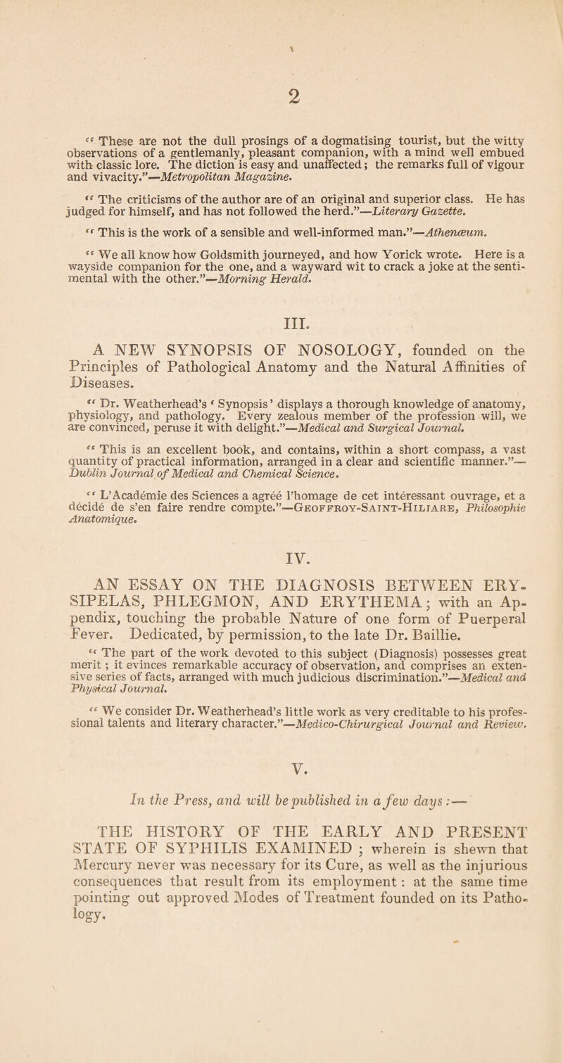 Cf These are not the dull prosings of a dogmatising tourist, but the witty observations of a gentlemanly, pleasant companion, with a mind well embued with classic lore. The diction is easy and unaffected; the remarks full of vigour and vivacity.”—Metropolitan Magazine. ,e The criticisms of the author are of an original and superior class. He has judged for himself, and has not followed the herd.”—Literary Gazette. “ This is the work of a sensible and well-informed man.”—Athenceum. “ We all know how Goldsmith journeyed, and how Yorick wrote. Here is a wayside companion for the one, and a wayward wit to crack a joke at the senti¬ mental with the other.”—Morning Herald. III. A NEW SYNOPSIS OF NOSOLOGY, founded on the Principles of Pathological Anatomy and the Natural Affinities of Diseases. “ Dr. Weatherhead’s ‘ Synopsis’ displays a thorough knowledge of anatomy, physiology, and pathology. Every zealous member of the profession will, we are convinced, peruse it with delight.”—Medical and Surgical Journal. “ This is an excellent book, and contains, within a short compass, a vast quantity of practical information, arranged in a clear and scientific manner.”— Dublin Journal of Medical and Chemical Science. “ L’Academie des Sciences a agree l’homage de cet interessant ouvrage, et a decide de s’en faire rendre compte.”—Geoffroy-Saint-Hiliare, Philosophic Anatomique. IV. AN ESSAY ON THE DIAGNOSIS BETWEEN ERY¬ SIPELAS, PHLEGMON, AND ERYTHEMA; with an Ap¬ pendix, touching the probable Nature of one form of Puerperal Fever. Dedicated, by permission, to the late Dr. Baillie. ‘‘ The part of the work devoted to this subject (Diagnosis) possesses great merit; it evinces remarkable accuracy of observation, and comprises an exten¬ sive series of facts, arranged with much judicious discrimination.”—Medical and Physical Journal. “ We consider Dr. Weatherhead’s little work as very creditable to his profes¬ sional talents and literary character.”—Medico-Chirurgical Journal and Review. V. In the Press, and, will be published in a few days :— THE HISTORY OF THE EARLY AND PRESENT STATE OF SYPHILIS EXAMINED 5 wherein is shewn that Mercury never was necessary for its Cure, as well as the injurious consequences that result from its employment: at the same time pointing out approved Modes of Treatment founded on its Patho¬ logy.