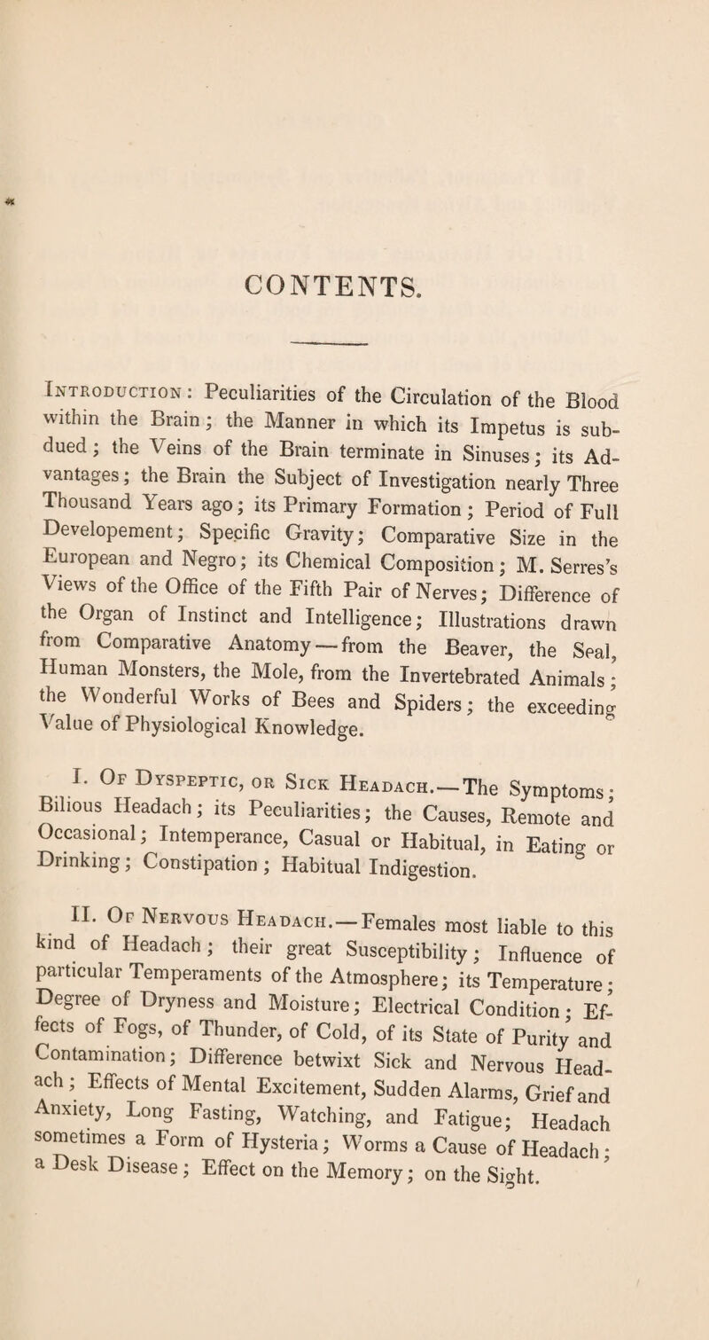 CONTENTS. Introduction: Peculiarities of the Circulation of the Blood within the Brain; the Manner in which its Impetus is sub¬ dued; the Veins of the Brain terminate in Sinuses; its Ad¬ vantages; the Brain the Subject of Investigation nearly Three Thousand Years ago; its Primary Formation; Period of Full Developement; Specific Gravity; Comparative Size in the European and Negro; its Chemical Composition; M. Serres’s Views of the Office of the Fifth Pair of Nerves; Difference of the Organ of Instinct and Intelligence; Illustrations drawn from Comparative Anatomy — from the Beaver, the Seal, Human Monsters, the Mole, from the Invertebrated Animals • the Wonderful Works of Bees and Spiders; the exceeding Value of Physiological Knowledge. I. Of Dyspeptic, or Sick HEADACH.-The Symptoms • Bilious Headach; its Peculiarities; the Causes, Remote and Occasional; Intemperance, Casual or Habitual, in Eating or Drinking; Constipation ; Habitual Indigestion. II* Nervous Headach. — Females most liable to this kind of Headach; their great Susceptibility; Influence of particular Temperaments of the Atmosphere; its Temperature • Degree of Dryness and Moisture; Electrical Condition • Ef¬ fects of Fogs, of Thunder, of Cold, of its State of Purity and Contamination; Difference betwixt Sick and Nervous Head¬ ach ; Effects of Mental Excitement, Sudden Alarms, Grief and Anxiety, Long Fasting, Watching, and Fatigue; Headach sometimes a Form of Hysteria; Worms a Cause of Headach • a Desk Disease; Effect on the Memory; on the SDht