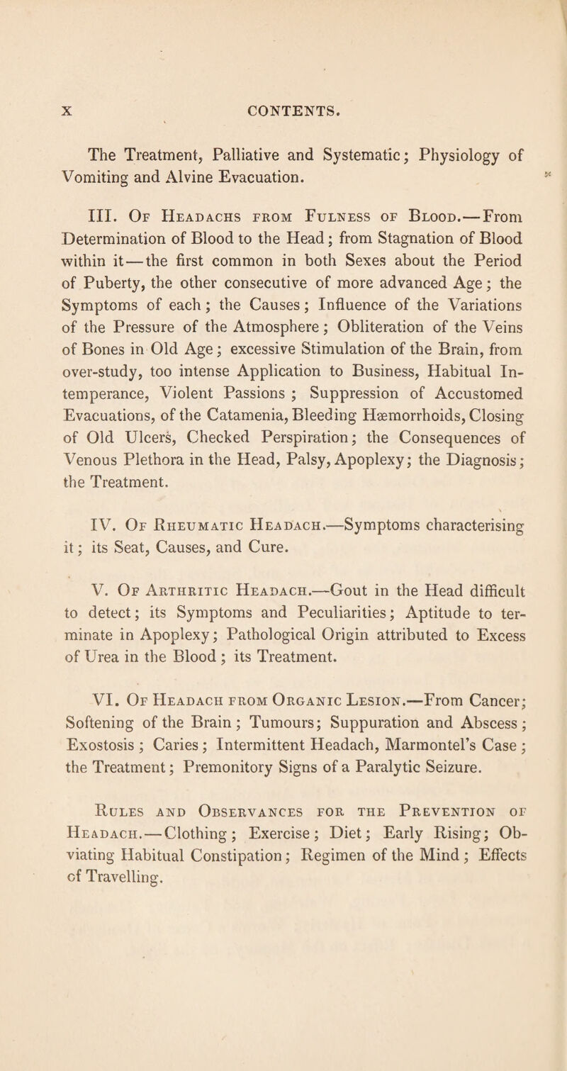 The Treatment, Palliative and Systematic; Physiology of Vomiting and Alvine Evacuation. III. Of Headachs from Fulness of Blood.—From Determination of Blood to the Head; from Stagnation of Blood within it — the first common in both Sexes about the Period of Puberty, the other consecutive of more advanced Age; the Symptoms of each; the Causes; Influence of the Variations of the Pressure of the Atmosphere; Obliteration of the Veins of Bones in Old Age; excessive Stimulation of the Brain, from over-study, too intense Application to Business, Habitual In¬ temperance, Violent Passions ; Suppression of Accustomed Evacuations, of the Catamenia, Bleeding Haemorrhoids, Closing of Old Ulcers, Checked Perspiration; the Consequences of Venous Plethora in the Head, Palsy, Apoplexy; the Diagnosis; the Treatment. \ IV. Of Rheumatic Headach.—Symptoms characterising it; its Seat, Causes, and Cure. V. Of Arthritic Headach.—Gout in the Head difficult to detect; its Symptoms and Peculiarities; Aptitude to ter¬ minate in Apoplexy; Pathological Origin attributed to Excess of Urea in the Blood ; its Treatment. VI. Of Headach from Organic Lesion.—From Cancer; Softening of the Brain; Tumours; Suppuration and Abscess; Exostosis ; Caries; Intermittent Headach, Marmontel’s Case ; the Treatment; Premonitory Signs of a Paralytic Seizure. Rules and Observances for the Prevention of Headach. — Clothing; Exercise; Diet; Early Rising; Ob¬ viating Habitual Constipation; Regimen of the Mind ; Effects of Travelling.