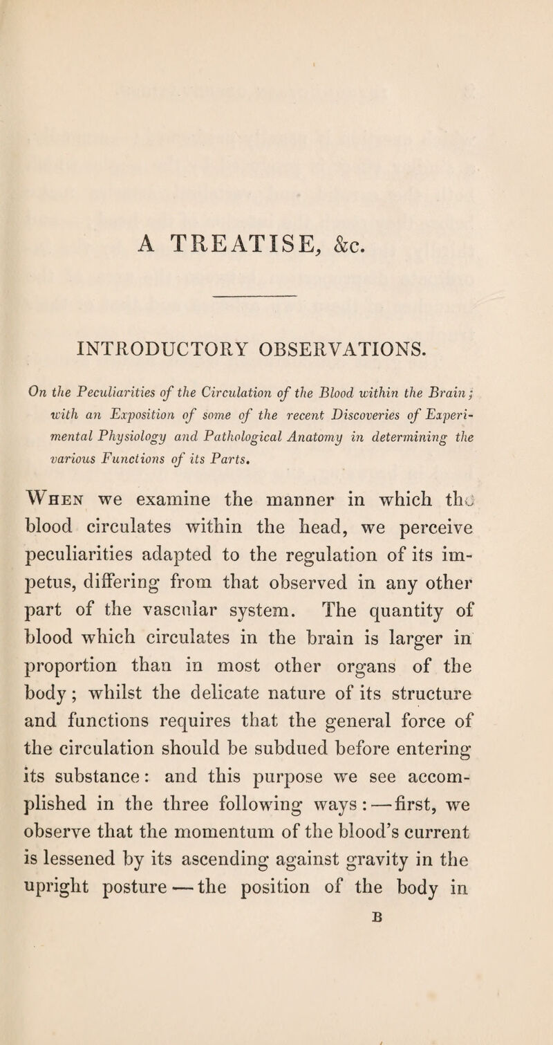 A TREATISE, &c. INTRODUCTORY OBSERVATIONS. On the Peculiarities of the Circulation of the Blood within the Brain; with an Exposition of some of the recent Discoveries of Experi¬ mental Physiology and Pathological Anatomy in determining the various Functions of its Parts. When we examine the manner in which the blood circulates within the head, we perceive peculiarities adapted to the regulation of its im¬ petus, differing from that observed in any other part of the vascular system. The quantity of blood which circulates in the brain is larger in proportion than in most other organs of the body; whilst the delicate nature of its structure and functions requires that the general force of the circulation should be subdued before entering its substance: and this purpose we see accom¬ plished in the three following ways:—first, we observe that the momentum of the blood’s current is lessened by its ascending against gravity in the upright posture — the position of the body in B