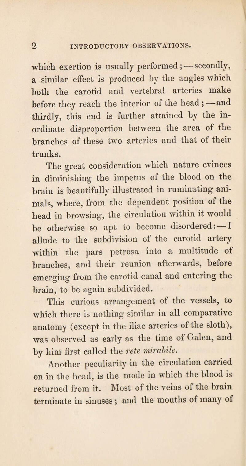 which exertion is usually performed; — secondly, a similar effect is produced by the angles which both the carotid and vertebral arteries make before they reach the interior of the head ;—and thirdly, this end is further attained by the in¬ ordinate disproportion between the area of the branches of these two arteries and that of their trunks. The great consideration which nature evinces in diminishing the impetus of the blood on the brain is beautifully illustrated in ruminating ani¬ mals, where, from the dependent position of the head in browsing, the circulation within it would be otherwise so apt to become disordered: — I allude to the subdivision of the carotid artery within the pars petrosa into a multitude of branches, and their reunion afterwards, before emerging from the carotid canal and entering the brain, to be again subdivided. This curious arrangement of the vessels, to which there is nothing similar in all comparative anatomy (except in the iliac arteries of the sloth), was observed as early as the time of Galen, and by him first called the rete mirabile. Another peculiarity in the circulation carried on in the head, is the mode in which the blood is returned from it. Most of the veins of the brain terminate in sinuses ; and the mouths of many of