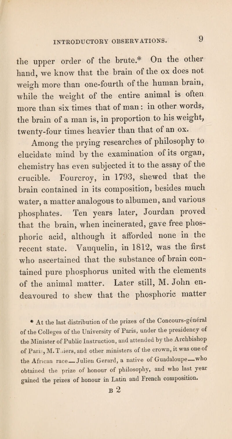 the upper order of the brute.^ On the other hand, we know that the brain of the ox does not wei°’h more than one-fourth of the human brain, © while the weight of the entire animal is often more than six times that of man : in other words, the brain of a man is, in proportion to his weight, twenty-four times heavier than that of an ox. Among the prying researches of philosophy to elucidate mind by the examination of its organ, chemistry has even subjected it to the assay of the crucible. Fourcroy, in 1793, shewed that the brain contained in its composition, besides much water, a matter analogous to albumen, and various phosphates. Ten years later, Jourdan proved that the brain, when incinerated, gave free phos¬ phoric acid, although it afforded none in the recent state. Vauquelin, in 1812, was the first who ascertained that the substance of brain con¬ tained pure phosphorus united with the elements of the animal matter. Later still, M. John en¬ deavoured to shew that the phosphoric matter * At the last distribution of the prizes of the Concours-general of the Colleges of the University of Paris, under the presidency of the Minister of Public Instruction, and attended by the Archbishop of Pari;, M. T.iiers, and other ministers of the crown, it was one of the African race — Julieu Gerard, a native of Guadaloupe—who obtained the prize of honour of philosophy, and who last year gained the prizes of honour in Latin and French composition. B 2