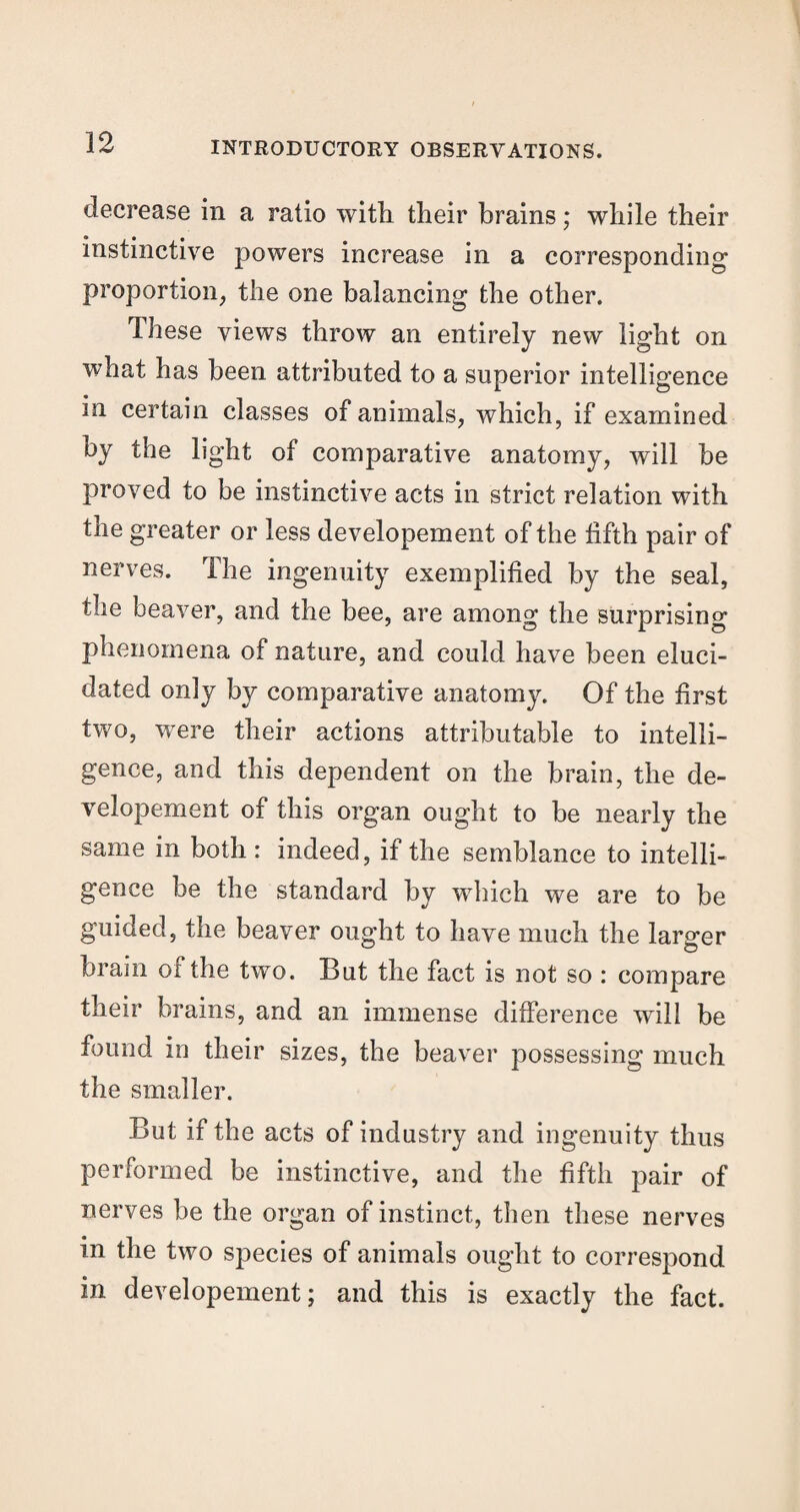 decrease in a ratio with their brains; while their instinctive powers increase in a corresponding proportion, the one balancing the other. These views throw an entirely new light on what has been attributed to a superior intelligence in certain classes of animals, which, if examined by the light of comparative anatomy, will be proved to be instinctive acts in strict relation with the greater or less developement of the fifth pair of nerves. The ingenuity exemplified by the seal, the beaver, and the bee, are among the surprising phenomena of nature, and could have been eluci¬ dated only by comparative anatomy. Of the first two, were their actions attributable to intelli¬ gence, and this dependent on the brain, the de¬ velopement of this organ ought to be nearly the same in both : indeed, if the semblance to intelli¬ gence be the standard by which we are to be guided, the beaver ought to have much the larger brain of the two. But the fact is not so : compare their brains, and an immense difference will be found in their sizes, the beaver possessing much the smaller. But if the acts of industry and ingenuity thus performed be instinctive, and the fifth pair of nerves be the organ of instinct, then these nerves in the two species of animals ought to correspond in developement; and this is exactly the fact.