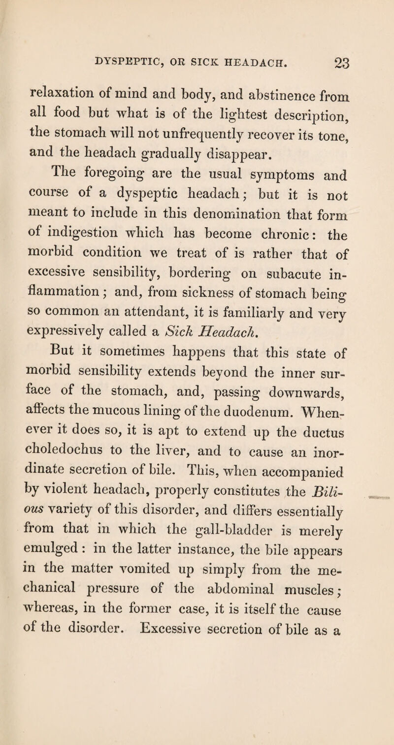 relaxation of mind and body, and abstinence from all food but what is of the lightest description, the stomach will not unfrequently recover its tone, and the headach gradually disappear. The foregoing are the usual symptoms and course of a dyspeptic headach; but it is not meant to include in this denomination that form of indigestion which has become chronic: the morbid condition we treat of is rather that of excessive sensibility, bordering on subacute in¬ flammation ; and, from sickness of stomach being so common an attendant, it is familiarly and very expressively called a Sick Headach. But it sometimes happens that this state of morbid sensibility extends beyond the inner sur¬ face of the stomach, and, passing downwards, affects the mucous lining of the duodenum. When¬ ever it does so, it is apt to extend up the ductus choledochus to the liver, and to cause an inor¬ dinate secretion of bile. This, when accompanied by violent headach, properly constitutes the Bili¬ ous variety of this disorder, and differs essentially from that in which the gall-bladder is merely emulged: in the latter instance, the bile appears in the matter vomited up simply from the me¬ chanical pressure of the abdominal muscles; whereas, in the former case, it is itself the cause of the disorder. Excessive secretion of bile as a