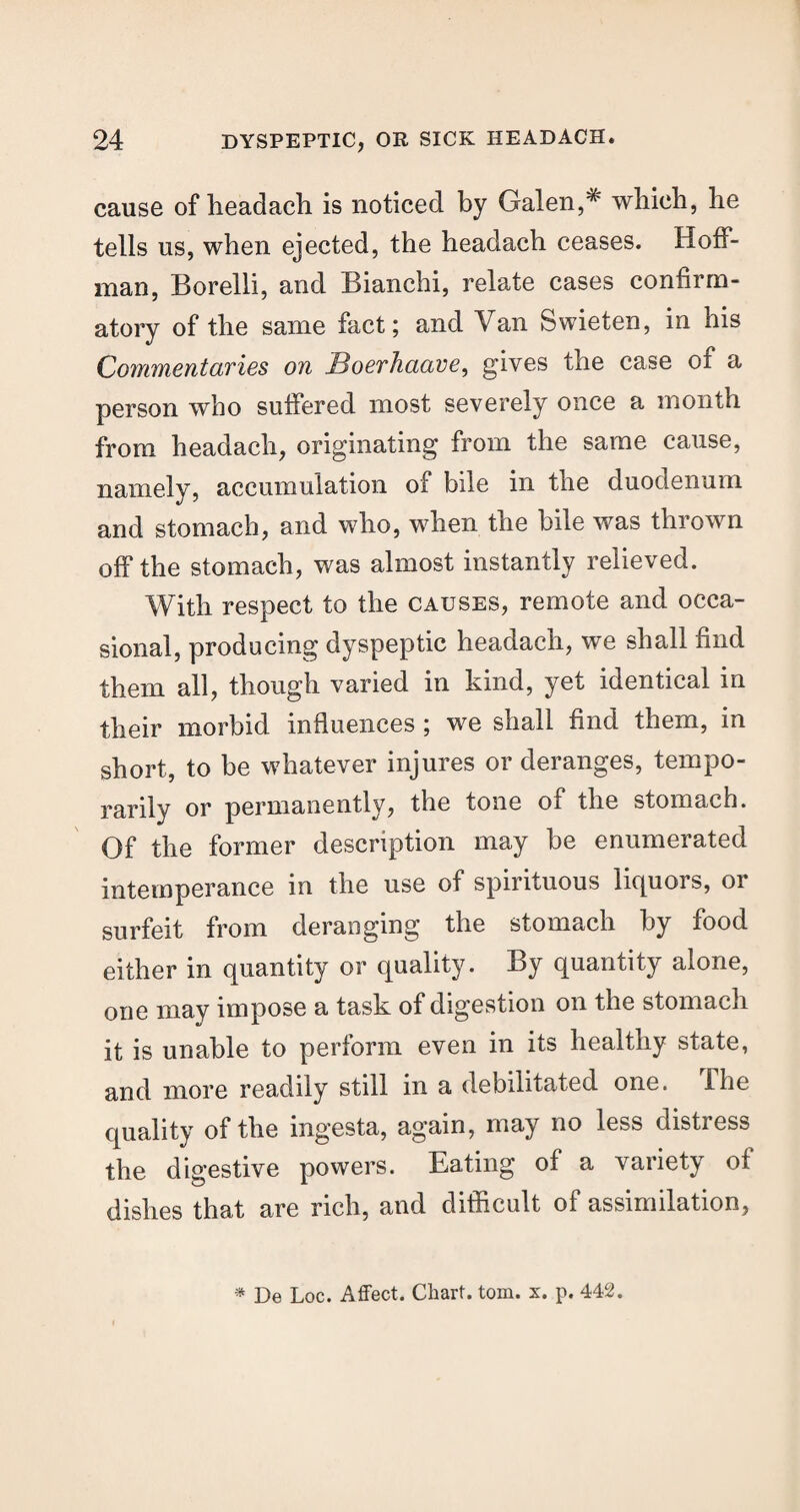 cause of headach is noticed by Galen,# which, he tells us, when ejected, the headach ceases. Hoff¬ man, Borelli, and Bianchi, relate cases confirm¬ atory of the same fact; and Van Swieten, in his Commentaries on Boerhaave, gives the case of a person who suffered most severely once a month from headach, originating from the same cause, namely, accumulation of bile in the duodenum and stomach, and who, when the bile was thrown off the stomach, was almost instantly relieved. With respect to the causes, remote and occa¬ sional, producing dyspeptic headach, we shall find them all, though varied in kind, yet identical in their morbid influences ; we shall find them, in short, to be whatever injures or deranges, tempo¬ rarily or permanently, the tone of the stomach. Of the former description may be enumerated intemperance in the use of spirituous liquors, or surfeit from deranging the stomach by food either in quantity or quality. By quantity alone, one may impose a task of digestion on the stomach it is unable to perform even in its healthy state, and more readily still in a debilitated one. The quality of the ingesta, again, may no less distress the digestive powers. Eating of a variety of dishes that are rich, and difficult of assimilation, * De Loc. Affect. Chart, tom. x. p. 442.