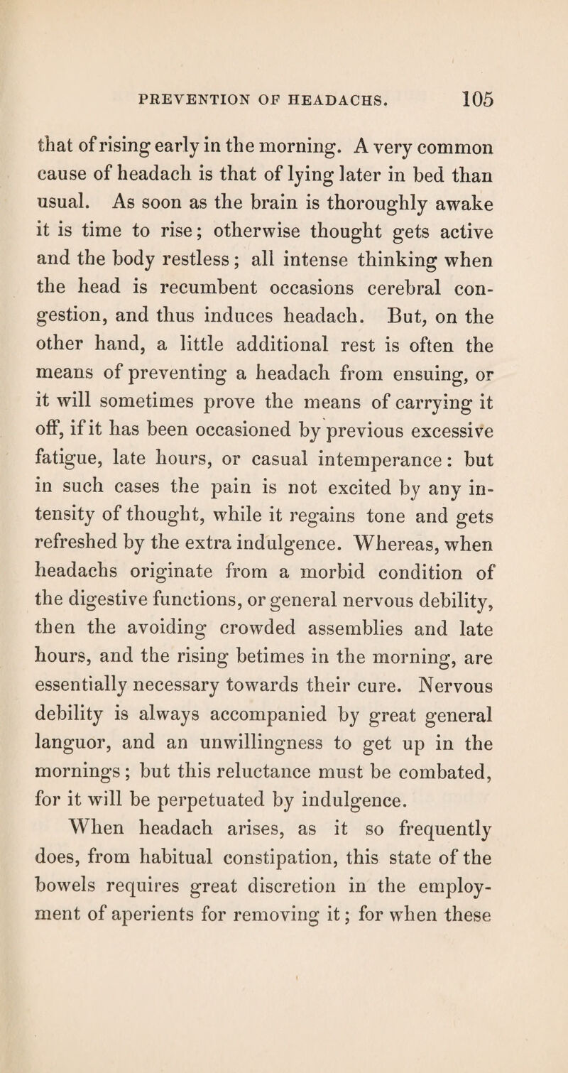 that of rising early in the morning. A very common cause of headach is that of lying later in bed than usual. As soon as the brain is thoroughly awake it is time to rise; otherwise thought gets active and the body restless ; all intense thinking when the head is recumbent occasions cerebral con¬ gestion, and thus induces headach. But, on the other hand, a little additional rest is often the means of preventing a headach from ensuing, or it will sometimes prove the means of carrying it off, if it has been occasioned by previous excessive fatigue, late hours, or casual intemperance: but in such cases the pain is not excited by any in¬ tensity of thought, while it regains tone and gets refreshed by the extra indulgence. Whereas, when headachs originate from a morbid condition of the digestive functions, or general nervous debility, then the avoiding crowded assemblies and late hours, and the rising betimes in the morning, are essentially necessary towards their cure. Nervous debility is always accompanied by great general languor, and an unwillingness to get up in the mornings; but this reluctance must be combated, for it will be perpetuated by indulgence. When headach arises, as it so frequently does, from habitual constipation, this state of the bowels requires great discretion in the employ¬ ment of aperients for removing it; for when these
