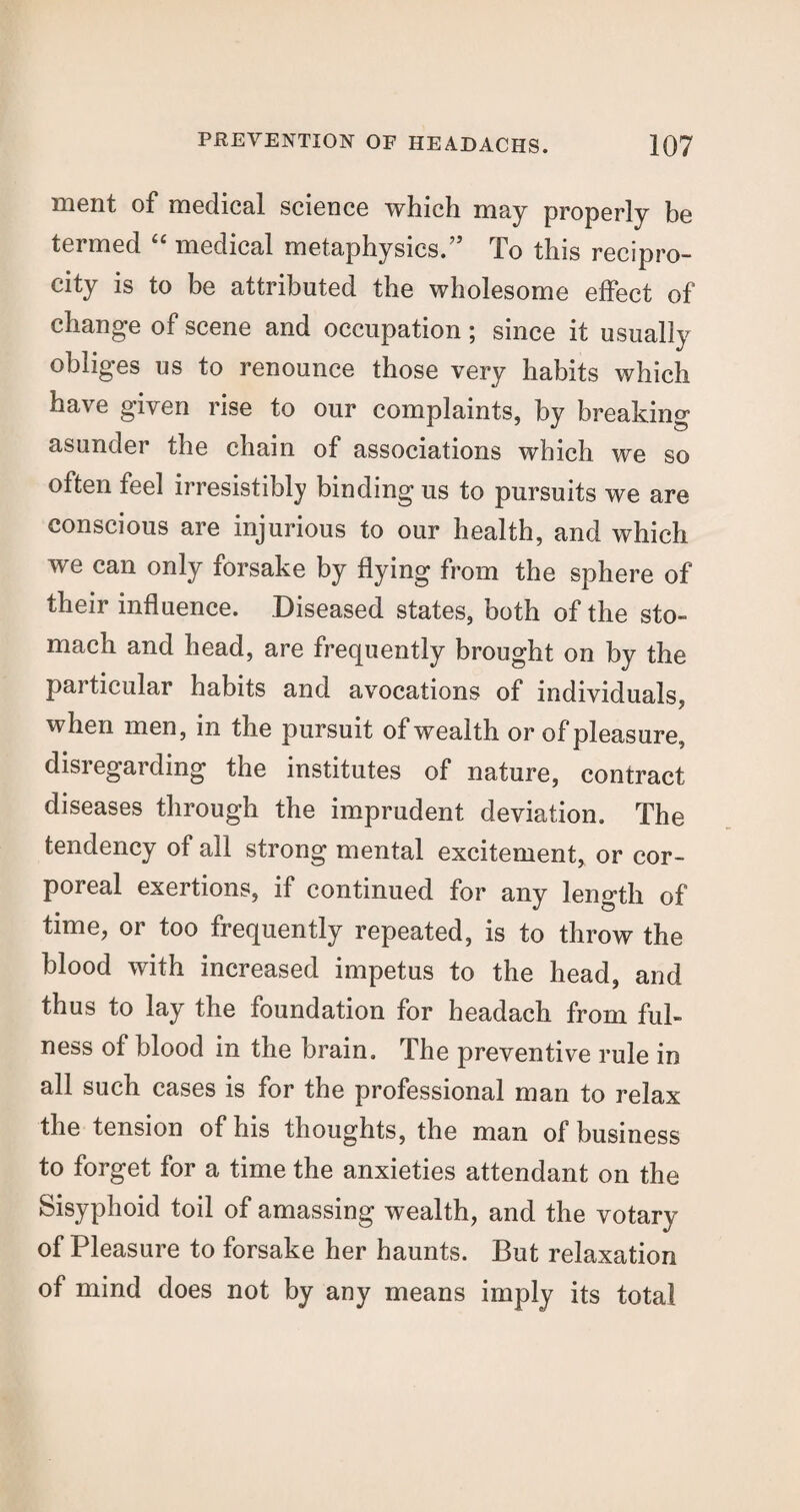 ment of medical science which may properly be termed “ medical metaphysics.” To this recipro¬ city is to be attributed the wholesome effect of change of scene and occupation; since it usually obliges us to renounce those very habits which have given rise to our complaints, by breaking asunder the chain of associations which we so often feel irresistibly binding us to pursuits we are conscious are injurious to our health, and which we can only forsake by flying from the sphere of their influence. Diseased states, both of the sto¬ mach and head, are frequently brought on by the pai ticular habits and avocations of individuals, when men, in the pursuit of wealth or of pleasure, disregarding the institutes of nature, contract diseases through the imprudent deviation. The tendency of all strong mental excitement, or cor¬ poreal exertions, if continued for any length of time, or too frequently repeated, is to throw the blood with increased impetus to the head, and thus to lay the foundation for headach from ful¬ ness of blood in the brain. The preventive rule in all such cases is for the professional man to relax the tension of his thoughts, the man of business to forget for a time the anxieties attendant on the Sisyphoid toil of amassing wealth, and the votary of Pleasure to forsake her haunts. But relaxation of mind does not by any means imply its total