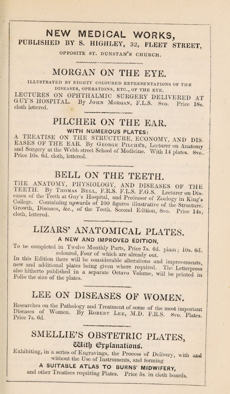 PUBLISHED BY S. HIGHLEY, 32, FLEET STREET, OPPOSITE ST. DUNSTAN’S CHURCH. MORGAN ON THE EYE. ILLUSTRATED B\ EIGHTY COLOURED REPRESENTATIONS OP THK DISEASES, OPERATIONS, ETC., OP THE EYE. LECTURES ON OPHTHALMIC SURGERY DELIVERED AT GUY'S HOSPITAL. By John Morgan, F.L.S. 8yo. Price it cloth lettered. PILCHER ON THE EAR. WITH NUMEROUS PLATES- A TREATISE ON THE STRUCTURE, ECONOMY 4ND DIS EASES OF THE EAR. By Geokoe P.echeb, Lecturer on AnaSmy and Surgery at the Webb street School of Medicine. With 14 plates 8vo Price 10s. fid. cloth, lettered. bell on the teeth. THE anatomy, physiology, and diseases of the TEETH. By Thomas Bell, F.R.S. F.L.S. F.G.S. Lecturer on Dis¬ eases oi tne Teeth at Guy s Hospital, and Professor of Zoology in Kind’s 7?°ntaimnfg uPwfds of figures illustrative of the Structure. Giowth, Diseases, &c., ot the Teeth. Second Edition, 8vo. Price 14s cloth, lettered. ’ LIZ.4RS’ ANATOMICAL PLATES. A NEW AND IMPROVED EDITION, To be completed in Twelve Monthly Parts, Price 7s. 6d. plain- 10s. 6d. coloured, Four of which are already out. In this Edition there will be considerable alterations and improvements new and additional plates being given where required. The Letterpress fS„ ,?ert° p'Ufled, in a seParate 0cta™ Volume, will be printed in Polio the size ot the plates. r LEE ON DISEASES OF WOMEN. Researches on the Pathology and Treatment of some of the most important Price 7s 6°d y RoB“T Lke- M'D' S,o. Plate SMELLIE’S OBSTETRIC PLATES, ©jrjitaiiattfliirf. Exhibiting, m a series of Engravings, the Process of Delivery, with and without the Use of Instruments, and forming A SUI TABLE ATLAS TO BURNS’ MIDWIFERY, and other Treatises requiring Plates. Price 5s. in cloth boards.