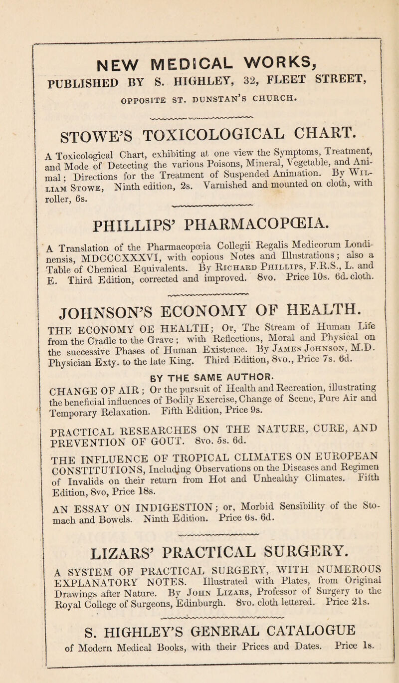 NEW MEDICAL WORKS, PUBLISHED BY S. HIGHLEY, 32, FLEET STREET, OPPOSITE ST. DUNSTAN’S CHURCH. STOWE’S TOXICOLOGICAL CHART. A Toxicological Chart, exhibiting at one view the Symptoms, Treatment, and Mode of Detecting the various Poisons, Mineral, Vegetable, and Ani¬ mal • Directions for the Treatment of Suspended Animation. By Wil- liam Stowe, Ninth edition, 2s. Varnished and mounted on cloth, with roller, 6s. PHILLIPS’ PHARMACOPCEIA. A Translation of the Pharmacopoeia Collegii Regalis Medicorum Londi- nensis, MDCCCXXXVI, with copious Notes and Illustrations; also a Table of Chemical Equivalents. By Richard Phillips, F.R.S., L. and E. Third Edition, corrected and improved. 8vo. Price 10s. 6d. cloth. JOHNSON’S ECONOMY OF HEALTH. THE ECONOMY OE HEALTH; Or, The Stream of Human Life from the Cradle to the Grave ; with Reflections, Moral and Physical on the successive Phases of Human Existence. By James Johnson, M.D. Physician Exty. to the late King. Third Edition, 8vo., Price 7s. 6d. by the same author. CHANGE OF AIR ; Or the pursuit of Health and Recreation, illustrating the beneficial influences of Bodily Exercise, Change of Scene, Pure Air and Temporary Relaxation. Fifth Edition, Price 9s. PRACTICAL RESEARCHES ON THE NATURE, CURE, AND PREVENTION OF GOUT. 8vo. 5s. 6d. THE INFLUENCE OF TROPICAL CLIMATES ON EUROPEAN CONSTITUTIONS, Including Observations on the Diseases and Regimen of Invalids on their return from Hot and Unhealthy Climates. Filth Edition, 8vo, Price 18s. AN ESSAY ON INDIGESTION; or, Morbid Sensibility of the Sto¬ mach and Bowels. Ninth Edition. Price 6s. 6d. LIZARS’ PRACTICAL SURGERY. A SYSTEM OF PRACTICAL SURGERY, WITH NUMEROUS EXPLANATORY NOTES. Illustrated with Plates, from Original Drawings after Nature. By John Lizars, Professor of Surgery to the Royal College of Surgeons, Edinburgh. 8vo. cloth lettered. Price 21s. S. HIGHLEY’S GENERAL CATALOGUE of Modern Medical Books, with their Prices and Dates. Price Is.