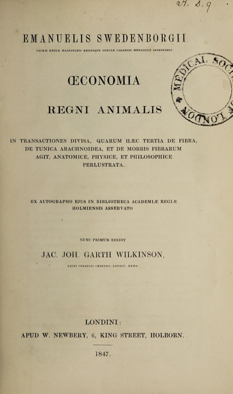 <U7. 4. Q EMANUELIS SWEDENBORGII SACR.E REGI.E MAJESTATIS REGNIQUF, SUFCIjE COLLEGII METALLICI ASSESSORIS (ECONOMIA REGNI ANIMALIS IN TRANSACTIONES DIVISA, QUARUM HiEC TERTIA DE FIBRA, DE TUNICA ARACHNOIDEA, ET DE MORBIS FIBRARUM AGIT, ANATOMICE, PHYSICE, ET PHILOSOPHICE PERLUSTRATA. EX AUTOGRAPHO EJUS IN BIBLIOTHECA ACADEMIA REGI/E HOLMIENSIS ASSERVATO NUNC PRIMUM EDIDIT JAC. JOH. GARTI-I WILKINSON UEGII COLLEGII CUIRURG. LONDIN. MKMI1, LONDTNI: APUD W. NEWBERY, G, KING STREET, HOLBORN.