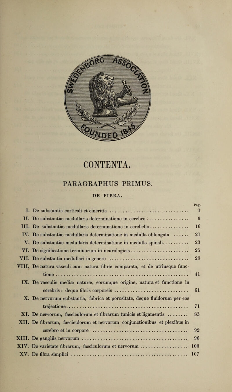 CONTENTA. PARAGRAPHUS PRIMUS. DE FIBRA. Fag. I. De substantia corticali et cineritia. 1 II. De substantiae medullaris determinatione in cerebro. 9 III. De substantiae medullaris determinatione in cerebello. 16 IV. De substantiae medullaris determinatione in medulla oblongata . 21 V. De substantiae medullaris determinatione in medulla spinali. 23 VI. De significatione terminorum in neurologicis. 25 VII. De substantia medullari in genere . 28 VIII. De natura vasculi cum natura fibrae comparata, et de utriusque func¬ tione . 41 IX. De vasculis mediae naturae, eorumque origine, natura et functione in cerebris : deque fibris corporeis. 61 X. De nervorum substantia, fabrica et porositate, deque fluidorum per eos trajectione. 71 XI. De nervorum, fasciculorum et fibrarum tunicis et ligamentis. 83 XII. De fibrarum, fasciculorum et nervorum conjunctionibus et plexibus in cerebro et in corpore . 92 XIII. De gangliis nervorum. 96 XIV. De varietate fibrarum, fasciculorum et nervorum. 100 XV. De fibra simplici. 107