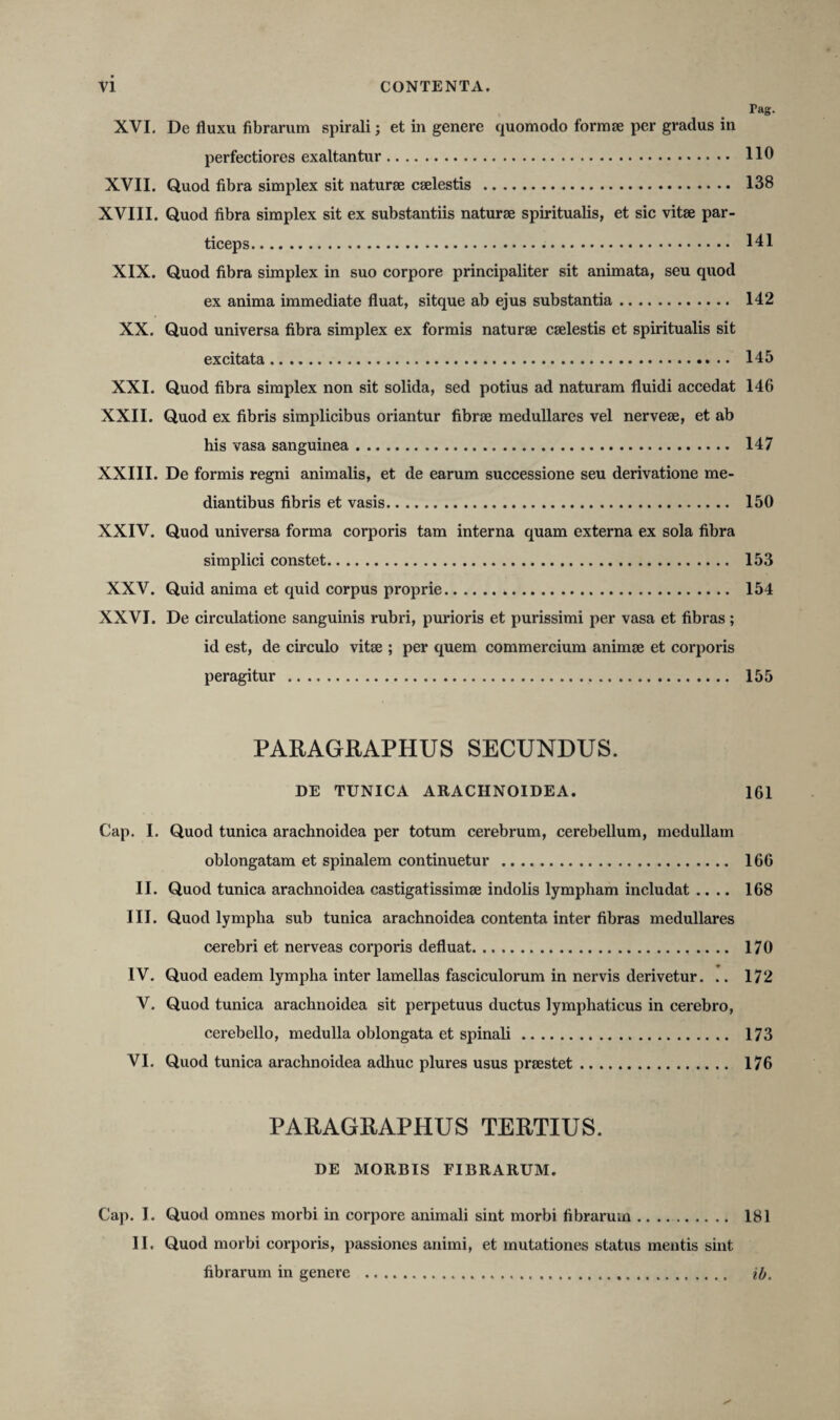 rag. XVI. De fluxu fibrarum spirali; et in genere quomodo formae per gradus in perfectiores exaltantur. 110 XVII. Quod fibra simplex sit naturae caelestis . 138 XVIII. Quod fibra simplex sit ex substantiis naturae spiritualis, et sic vitae par¬ ticeps. 141 XIX. Quod fibra simplex in suo corpore principaliter sit animata, seu quod ex anima immediate fluat, sitque ab ejus substantia. 142 XX. Quod universa fibra simplex ex formis naturae caelestis et spiritualis sit excitata. 145 XXI. Quod fibra simplex non sit solida, sed potius ad naturam fluidi accedat 146 XXII. Quod ex fibris simplicibus oriantur fibrae medullares vel nerveae, et ab his vasa sanguinea. 147 XXIII. De formis regni animalis, et de earum successione seu derivatione me¬ diantibus fibris et vasis. 150 XXIV. Quod universa forma corporis tam interna quam externa ex sola fibra simplici constet. 153 XXV. Quid anima et quid corpus proprie. 154 XXVI. De circulatione sanguinis rubri, purioris et purissimi per vasa et fibras ; id est, de circulo vitee ; per quem commercium animae et corporis peragitur . 155 PARAGRAPHUS SECUNDUS. DE TUNICA ARACHNOIDEA. 161 Cap. I. Quod tunica arachnoidea per totum cerebrum, cerebellum, medullam oblongatam et spinalem continuetur . 166 II. Quod tunica arachnoidea castigatissimae indolis lympham includat .... 168 III. Quod lympha sub tunica arachnoidea contenta inter fibras medullares cerebri et nerveas corporis defluat. 170 IV. Quod eadem lympha inter lamellas fasciculorum in nervis derivetur. .. 172 V. Quod tunica arachnoidea sit perpetuus ductus lymphaticus in cerebro, cerebello, medulla oblongata et spinali. 173 VI. Quod tunica arachnoidea adhuc plures usus praestet. 176 PARAGRAPHUS TERTIUS. DE MORBIS FIBRARUM. Cap. I. Quod omnes morbi in corpore animali sint morbi fibrarum. 181 II. Quod morbi corporis, passiones animi, et mutationes status mentis sint fibrarum in genere . ib.