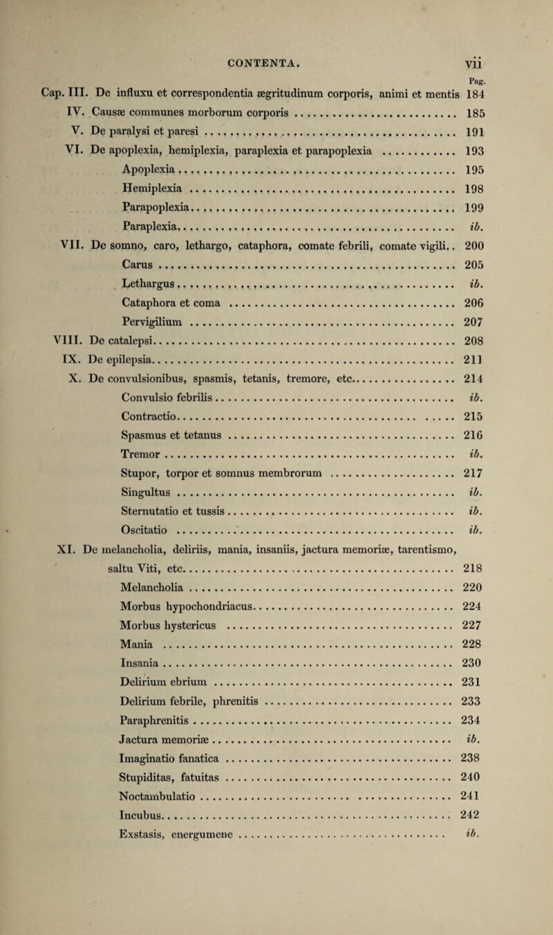 Pag. Cap. III. De influxu et correspondentia segritudinum corporis, animi et mentis 184 IV. Causse communes morborum corporis. 185 V. De paralysi et paresi. . 191 VI. De apoplexia, hemiplexia, paraplexia et parapoplexia . 193 Apoplexia 195 Hemiplexia... 198 Parapoplexia.. .. 199 Paraplexia... ib. VII. De somno, caro, lethargo, cataphora, comate febrili, comate vigili.. 200 Carus. 205 Lethargus.. ib. Cataphora et coma . 206 Pervigilium . 207 VIII. De catalepsi. 208 IX. De epilepsia. 211 X. De convulsionibus, spasmis, tetanis, tremore, etc. 214 Convulsio febrilis. ib. Contractio. 215 Spasmus et tetanus. 216 Tremor. ib. Stupor, torpor et somnus membrorum . 217 Singultus. ib. Sternutatio et tussis. ib. Oscitatio . ib. XI. De melancholia, deliriis, mania, insaniis, jactura memorise, tarentismo, saltu Viti, etc. 218 Melancholia. 220 Morbus hypochondriacus. 224 Morbus hystericus . 227 Mania . 228 Insania. 230 Delirium ebrium. 231 Delirium febrile, phrenitis. 233 Paraphrenitis. 234 Jactura memorise. ib. Imaginatio fanatica. 238 Stupiditas, fatuitas. 240 Noctambulatio. 241 Incubus. 242 Exstasis, energumene. ib.