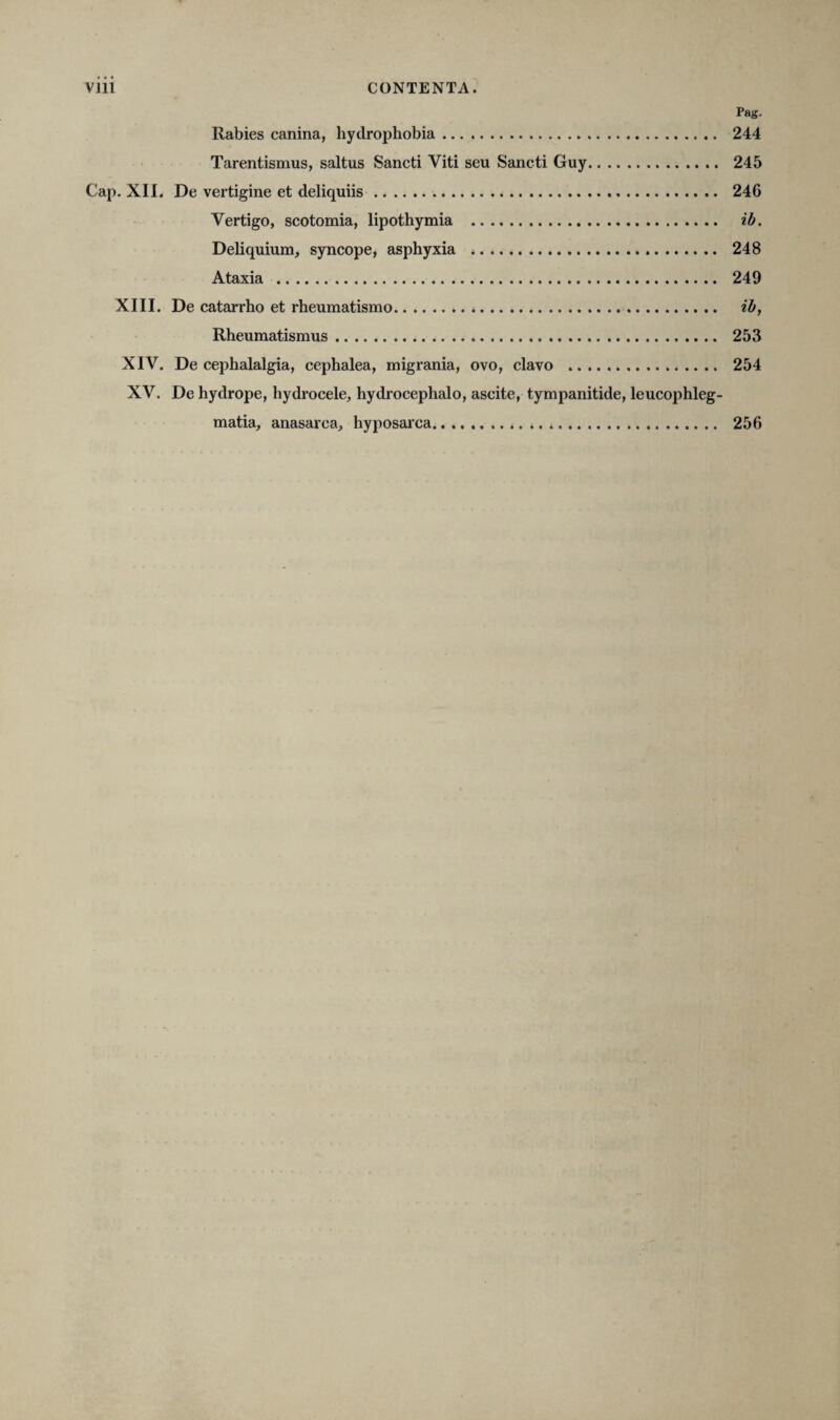 Pag. Rabies canina, hydrophobia. 244 Tarentismus, saltus Sancti Viti seu Sancti Guy. 245 Cap. XII. De vertigine et deliquiis. 24G Vertigo, scotomia, lipothymia . ib. Deliquium, syncope, asphyxia . 248 Ataxia . 249 XIII. De catarrho et rheumatismo. ib, Rheumatismus. 253 XIV. De cephalalgia, cephalea, migrania, ovo, clavo . 254 XV. De hydrope, hydrocele, hydrocephalo, ascite, tympanitide, leucophleg¬ matia, anasarca, hyposarca. 256