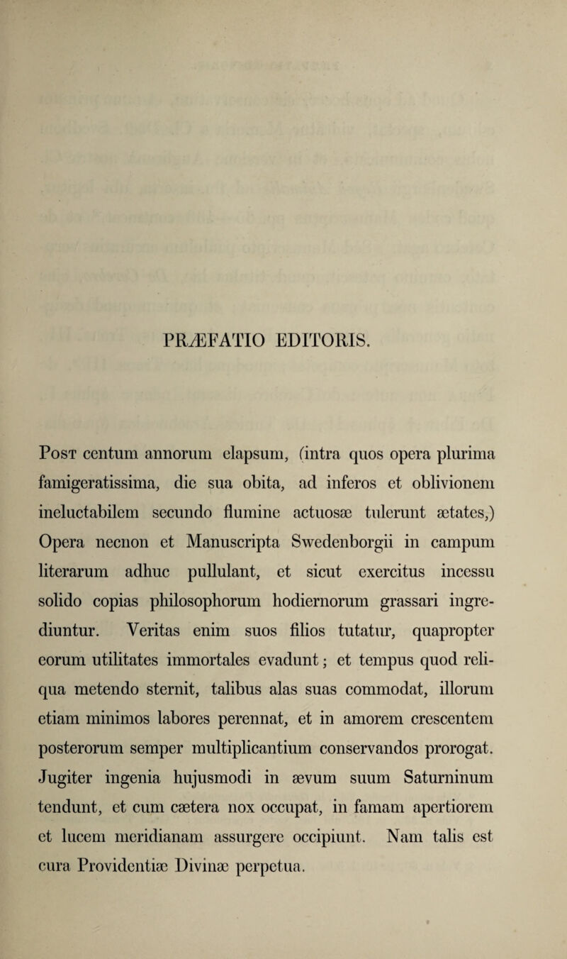 PRAEFATIO EDITORIS. Post centum annorum elapsum, (intra quos opera plurima famigeratissima, die sua obita, ad inferos et oblivionem ineluctabilem secundo flumine actuosae tulerunt aetates,) Opera necnon et Manuscripta Swedenborgii in campum literarum adhuc pullulant, et sicut exercitus incessu solido copias philosophorum hodiernorum grassari ingre¬ diuntur. Veritas enim suos filios tutatur, quapropter eorum utilitates immortales evadunt; et tempus quod reli¬ qua metendo sternit, talibus alas suas commodat, illorum etiam minimos labores perennat, et in amorem crescentem posterorum semper multiplicantium conservandos prorogat. Jugiter ingenia hujusmodi in aevum suum Saturninum tendunt, et cum caetera nox occupat, in famam apertiorem et lucem meridianam assurgere occipiunt. Nam talis est cura Providentiae Divinae perpetua.