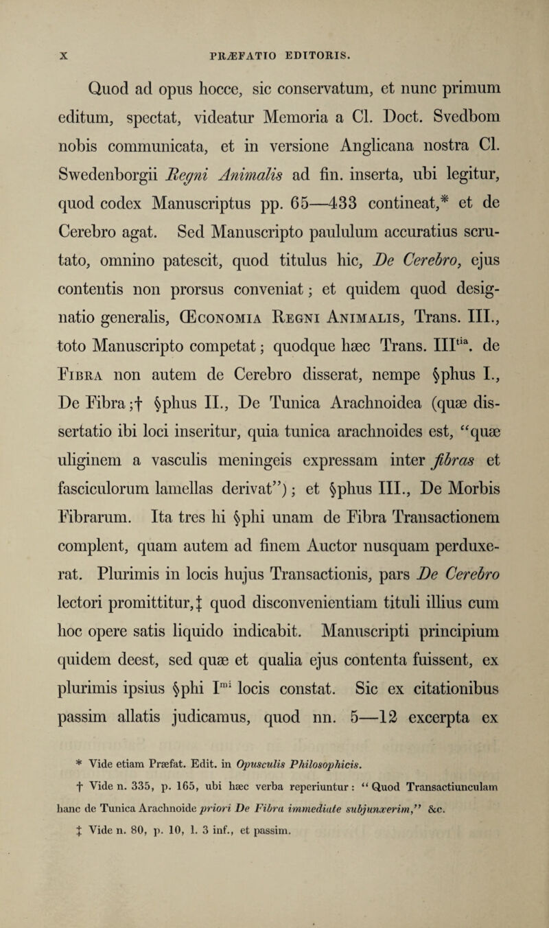 Quod ad opus hoccc, sic conservatum, et nunc primum editum, spectat, videatur Memoria a Cl. Doct. Svedbom nobis communicata, et in versione Anglicana nostra Cl. Swedenborgii Regni Animalis ad fin. inserta, ubi legitur, quod codex Manuscriptus pp. 65—433 contineat,* et de Cerebro agat. Sed Manuscripto paululum accuratius scru¬ tato, omnino patescit, quod titulus hic, De Cerebro, ejus contentis non prorsus conveniat; et quidem quod desig¬ natio generalis, (Economia Regni Animalis, Trans. III., toto Manuscripto competat; quodque haec Trans. IIItia. de Fibra non autem de Cerebro disserat, nempe §phus I., De Fibra §phus II., De Tunica Arachnoidea (quae dis¬ sertatio ibi loci inseritur, quia tunica arachnoides est, “quae uliginem a vasculis meningeis expressam inter fibras et fasciculorum lamellas derivat”); et §phus III., De Morbis Fibrarum. Ita tres hi §phi unam de Fibra Transactionem complent, quam autem ad finem Auctor nusquam perduxe¬ rat. Plurimis in locis hujus Transactionis, pars De Cerebro lectori promittitur, j quod disconvenientiam tituli illius cum hoc opere satis liquido indicabit. Manuscripti principium quidem deest, sed quae et qualia ejus contenta fuissent, ex plurimis ipsius §phi Imi locis constat. Sic ex citationibus passim allatis judicamus, quod nn. 5—12 excerpta ex * Vide etiam Prsefat. Edit, in Opusculis Philosophicis. + Vide n. 335, p. 165, ubi haec verba reperiuntur: “Quod Transactiunculam hanc de Tunica Araclmoide priori De Fibra immediate subjunxerim,” &c. X Vide n. 80, p. 10, 1. 3 inf., et passim.