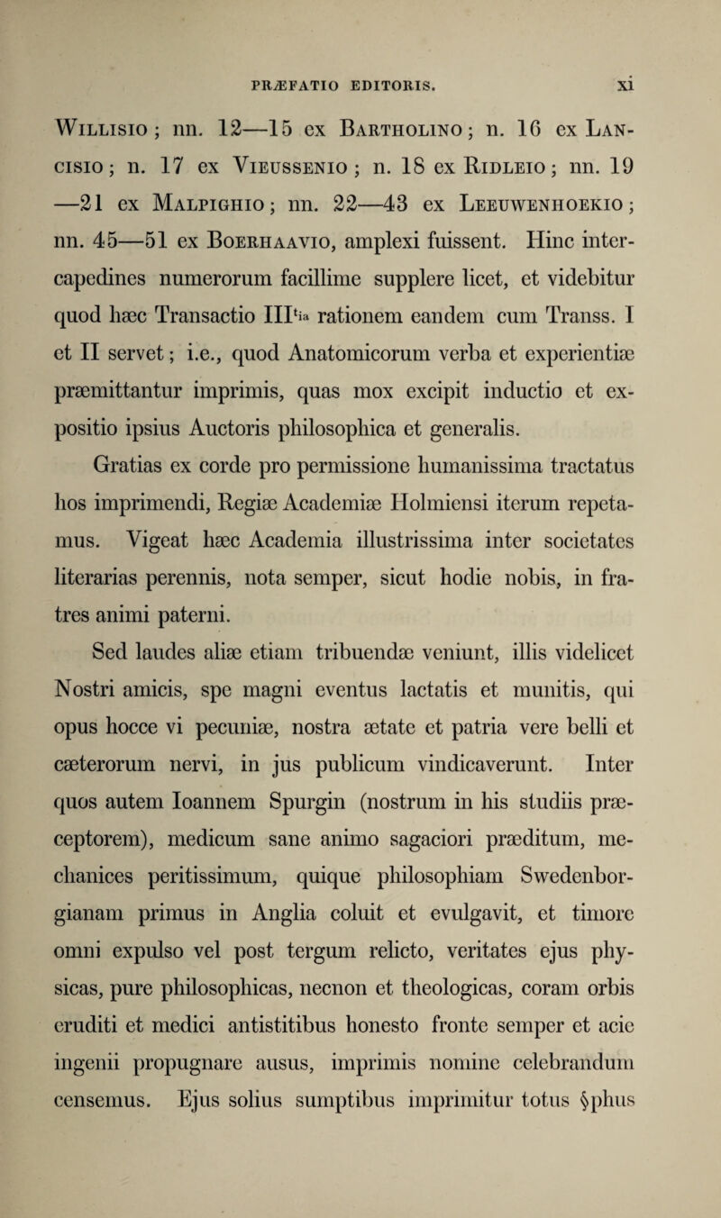 Willisio ; nn. 12—15 ex Bartholino; n. 16 ex Lan- cisio ; n. 17 ex Vieussenio ; n. 18 exRiDLEio; nn. 19 —21 ex Malpighio; nn. 22—43 ex Leeuwenhoekio ; nn. 45—51 ex Boerhaavio, amplexi fuissent. Hinc inter¬ capedines numerorum facillime supplere licet, et videbitur quod haec Transactio 111‘fo rationem eandem cum Transs. I et II servet; i.e., quod Anatomicorum verba et experientiae praemittantur imprimis, quas mox excipit inductio et ex¬ positio ipsius Auctoris philosophica et generalis. Gratias ex corde pro permissione humanissima tractatus hos imprimendi, Regiae Academiae Ilolmiensi iterum repeta¬ mus. Vigeat haec Academia illustrissima inter societates literarias perennis, nota semper, sicut hodie nobis, in fra¬ tres animi paterni. Sed laudes aliae etiam tribuendae veniunt, illis videlicet Nostri amicis, spe magni eventus lactatis et munitis, qui opus hocce vi pecuniae, nostra aetate et patria vere belli et caeterorum nervi, in jus publicum vindicaverunt. Inter quos autem Ioannem Spurgin (nostrum in his studiis prae¬ ceptorem), medicum sane animo sagaciori praeditum, me- chanices peritissimum, quique philosophiam Swedenbor- gianam primus in Anglia coluit et evulgavit, et timore omni expulso vel post tergum relicto, veritates ejus phy¬ sicas, pure philosophicas, necnon et theologicas, coram orbis eruditi et medici antistitibus honesto fronte semper et acie ingenii propugnare ausus, imprimis nomine celebrandum censemus. Ejus solius sumptibus imprimitur totus §phus