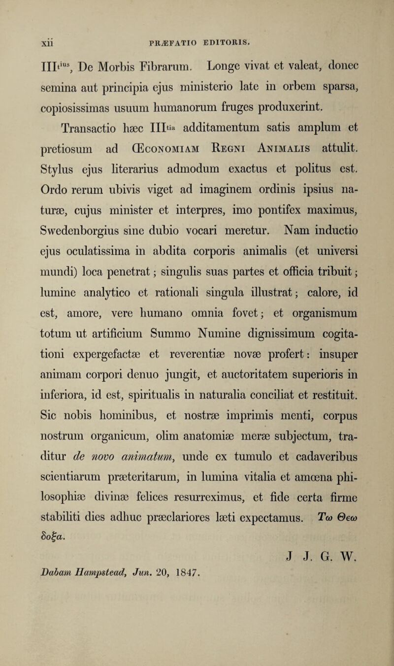 • • IILius, De Morbis Fibrarum. Longe vivat et valeat, donec semina aut principia ejus ministerio late in orbem sparsa, copiosissimas usuum humanorum fruges produxerint. Transactio haec IIItia additamentum satis amplum et pretiosum ad (Economiam Regni Animalis attulit. Stylus ejus literarius admodum exactus et politus est. Ordo rerum ubivis viget ad imaginem ordinis ipsius na¬ turae, cujus minister et interpres, imo pontifex maximus, Swedenborgius sine dubio vocari meretur. Nam inductio ejus oculatissima in abdita corporis animalis (et universi mundi) loca penetrat; singulis suas partes et officia tribuit; lumine analytico et rationali singula illustrat; calore, id est, amore, vere humano omnia fovet; et organismum totum ut artificium Summo Numine dignissimum cogita¬ tioni expergefactae et reverentiae novae profert: insuper animam corpori denuo jungit, et auctoritatem superioris in inferiora, id est, spiritualis in naturalia conciliat et restituit. Sic nobis hominibus, et nostrae imprimis menti, corpus nostrum organicum, olim anatomiae merae subjectum, tra¬ ditur de novo animatum, unde ex tumulo et cadaveribus scientiarum praeteritarum, in lumina vitalia et amoena phi¬ losophiae divinae felices resurreximus, et fide certa firme stabiliti dies adhuc praeclariores laeti expectamus. Tw Geco 8o%a. Dabam Ilatnpstead, Jun. 20, 1847. J J. G. W.