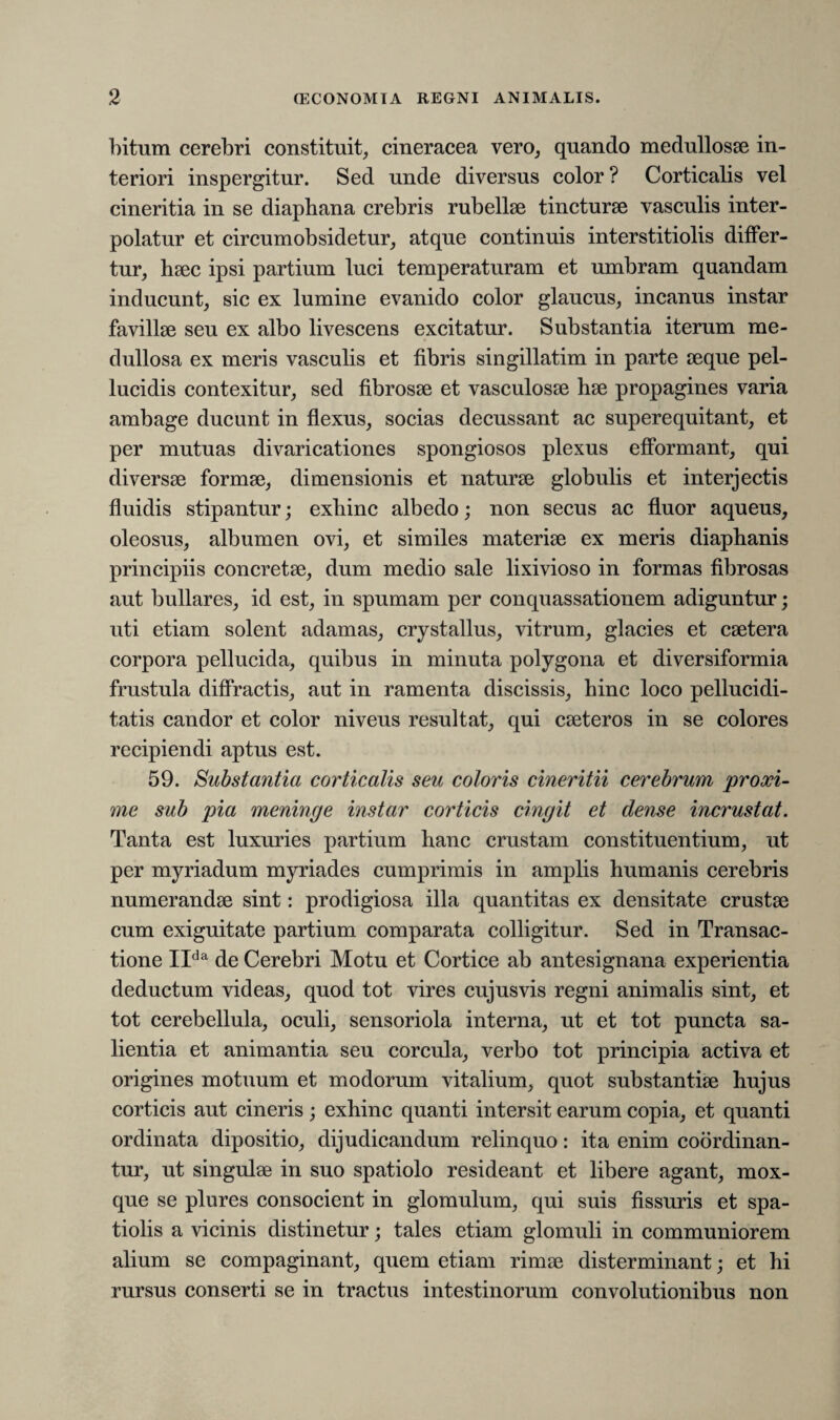 bitum cerebri constituit, cineracea vero, quando medullosae in¬ teriori inspergitur. Sed unde diversus color ? Corticalis vel cineritia in se diaphana crebris rubellae tincturae vasculis inter¬ polatur et circumobsidetur, atque continuis interstitiolis differ¬ tur, haec ipsi partium luci temperaturam et umbram quandam inducunt, sic ex lumine evanido color glaucus, incanus instar favillae seu ex albo livescens excitatur. Substantia iterum me¬ dullosa ex meris vasculis et fibris singillatim in parte aeque pel¬ lucidis contexitur, sed fibrosae et vasculosae hae propagines varia ambage ducunt in flexus, socias decussant ac superequitant, et per mutuas divaricationes spongiosos plexus efformant, qui diversae formae, dimensionis et naturae globulis et interjectis fluidis stipantur; exhinc albedo; non secus ac fluor aqueus, oleosus, albumen ovi, et similes materiae ex meris diapbanis principiis concretae, dum medio sale lixivioso in formas fibrosas aut bullares, id est, in spumam per conquassationem adiguntur; uti etiam solent adamas, crystallus, vitrum, glacies et caetera corpora pellucida, quibus in minuta polygona et diversiformia frustula diffractis, aut in ramenta discissis, hinc loco pellucidi- tatis candor et color niveus resultat, qui caeteros in se colores recipiendi aptus est. 59. Substantia corticalis seu coloris cineritii cerebrum proxi¬ me sub pia meninge instar corticis cingit et dense incrustat. Tanta est luxuries partium hanc crustam constituentium, ut per myriadum myriades cumprimis in amplis humanis cerebris numerandae sint: prodigiosa illa quantitas ex densitate crustae cum exiguitate partium comparata colligitur. Sed in Transac¬ tione IIda de Cerebri Motu et Cortice ab antesignana experientia deductum videas, quod tot vires cujusvis regni animalis sint, et tot cerebellula, oculi, sensoriola interna, ut et tot puncta sa¬ lientia et animantia seu corcula, verbo tot principia activa et origines motuum et modorum vitalium, quot substantiae hujus corticis aut cineris ; exhinc quanti intersit earum copia, et quanti ordinata dipositio, dijudicandum relinquo: ita enim coordinan- tur, ut singulae in suo spatiolo resideant et libere agant, mox- que se plures consocient in glomulum, qui suis fissuris et spa¬ tiolis a vicinis distinetur; tales etiam glomuli in communiorem alium se compaginant, quem etiam rimae disterminant; et hi rursus conserti se in tractus intestinorum convolutionibus non
