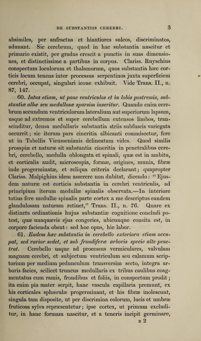 absimiles, per anfractus et hiantiores sulcos, discriminatos, adunant. Sic cerebrum, quod in liac substantia nascitur et primario existit, per gradus crescit a punctis in suas dimensio¬ nes, et distinctissime a partibus in corpus. Clariss. Ruyschius conspectum loculorum et tlialamorum, quos substantia haec cor¬ ticis locum tenens inter processus serpentinos juxta superficiem cerebri, occupat, singulari icone exhibuit. Yide Trans. II., n. 87, 147. 60. Intus etiam, ut pone ventriculos et in lobis postremis, sub¬ stantia alba seu medullosa sparsim inseritur. Quando enim cere¬ brum secundum ventriculorum lateralium aut superiorum lapsum, usque ad extremos et super cerebellum extensos limbos, tran- scinditur, densa medullaris substantia striis subfuscis variegata occurrit; sic iterum pars cineritia albicanti commiscetur, fere ut in Tabellis Vieussenianis delineatum vides. Quod similis prosapiae et naturae sit substantia cineritia in penetralibus cere¬ bri, cerebello, medulla oblongata et spinali, quae est in ambitu, et corticalis audit, microscopia, formae, origines, munia, fibrae inde progerminatae, et reliqua criteria declarant; quapropter Clariss. Malpighius idem asserere non dubitat, dicendo: “ Ejus¬ dem naturae est corticis substantia in cerebri ventriculis, ad principium iterum medullae spinalis observata.—In interiore totius fere medullae spinalis parte cortex a me descriptus eandem glandulosam naturam retinet,” Trans. II., n. 76. Quare ex distincta ordinationis hujus substantiae cognitione concludi po¬ test, quae unaquaevis ejus congeries, ubicunque consita est, in corpore facienda obeat: sed hoc opus, hic labor. 61. Eadem hac substantia in cerebello exteriora etiam occu¬ pat, sed rarior sedet, et sub frondifera arboris specie alte pene¬ trat. Cerebello usque ad processus vermiculares, valvulam magnam cerebri, et subjectum ventriculum seu calamum scrip¬ torium per medium pedunculum transversim secto, integra ar¬ boris facies, scilicet truncus medullaris ex tribus caulibus coag¬ mentatus cum ramis, frondibus et foliis, in conspectum prodit; ita enim pia mater serpit, hanc vascula capillaria premunt, ex his corticales sphaerulae progerminant, et his fibrae inolescunt, singula tam disposite, ut per discrimina colorum, lucis et umbrae fruticosa sylva repraesentetur; ipse cortex, ut primum excludi¬ tur, in hanc formam nascitur, et a teneris incipit germinare, b 2