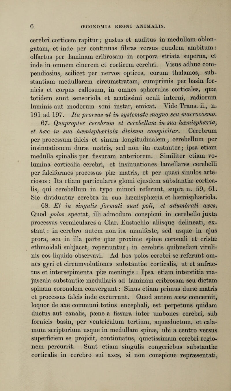 cerebri corticem rapitur; gustus et auditus in medullam oblon¬ gatam, et inde per continuas fibras versus eundem ambitum: olfactus per laminam cribrosam in corpora striata superna, et inde in omnem cinerem et corticem cerebri. Visus adhuc com¬ pendiosius, scilicet per nervos opticos, eorum thalamos, sub¬ stantiam medullarem circumstratam, cumprimis per basin for¬ nicis et corpus callosum, in omnes sphaerulas corticales, quae totidem sunt sensoriola et acutissimi oculi interni, radiorum luminis aut modorum soni instar, emicat. Vide Trans, ii., n. 191 ad 197. Ita prorsus ut in systemate magno seu macrocosmo. 67. Quapropter cerebrum et cerebellum in sua hcemisphaeria, et heec in sua hcemisphceriola divisum conspicitur. Cerebrum per processum falcis et sinum longitudinalem; cerebellum per insinuationem durae matris, sed non ita exstanter; ipsa etiam medulla spinalis per fissuram anteriorem. Similiter etiam vo¬ lumina corticalia cerebri, et insinuationes lamellares cerebelli per falciformes processus piae matris, et per quasi sinulos arte¬ riosos : Ita etiam particulares glomi ejusdem substantiae cortica¬ lis, qui cerebellum in typo minori referunt, supra n. 59, 61. Sic dividuntur cerebra in sua haemisphaeria et haemisphaeriola. 68. Et in singulis formati sunt poli, et adumbrati axes. Quod polos spectat, illi admodum conspicui in cerebello juxta processus vermiculares a Clar. Eustachio aliisque delineati, ex¬ stant : in cerebro autem non ita manifeste, sed usque in ejus prora, seu in illa parte quae proxime spinae coronali et cristae ethmoidali subjacet, reperiuntur; in cerebris quibusdam vituli¬ nis eos liquido observavi. Ad hos polos cerebri se referunt om¬ nes gyri et circumvolutiones substantiae corticalis, ut et anfrac¬ tus et intersepimenta piae meningis : Ipsa etiam interstitia ma¬ juscula substantiae medullaris ad laminam cribrosam seu dictam spinam coronalem convergunt: Sinus etiam primus durae matris et processus falcis inde excurrunt. Quod autem axes concernit, loquor de axe communi totius encephali, est perpetuus quidam ductus aut canalis, paene a fissura inter umbones cerebri, sub fornicis basin, per ventriculum tertium, aquaeductum, et cala¬ mum scriptorium usque in medullam spinae, ubi a centro versus superficiem se projicit, continuatus, quietissimam cerebri regio¬ nem percurrit. Sunt etiam singulis congeriebus substantiae corticalis in cerebro sui axes, si non conspicue repraesentati,