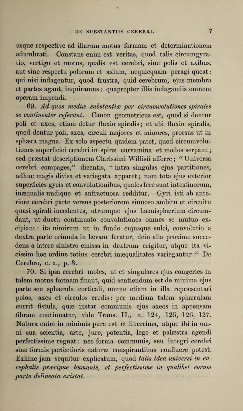 usque respective ad illarum motus formam et determinationem adumbrati. Constans enim est veritas, quod talis circumgyra- tio, vertigo et motus, qualis est cerebri, sine polis et axibus, aut sine respectu polorum et axium, nequicquam peragi queat: qui nisi indagentur, quod frustra, quid cerebrum, ejus membra et partes agant, inquiramus : quapropter illis indagandis omnem operam impendi. 69. Ad quos medice, substantia per circumvolutiones spirales se continenter referunt. Canon geometricus est, quod si dentur poli et axes, etiam detur fluxio spiralis; et ubi fluxio spiralis, quod dentur poli, axes, circuli majores et minores, prorsus ut in sphaera magna. Ex solo aspectu quidem patet, quod circumvolu¬ tiones superficiei cerebri in spirae curvamina et modos serpant; sed praestat descriptionem Clarissimi Willisii afferre; “ Universa cerebri compages,” dicentis, “ intra singulas ejus partitiones, adhuc magis divisa et variegata apparet; nam tota ejus exterior superficies gyris et convolutionibus, quales fere sunt intestinorum, inaequalis undique et anfractuosa redditur. Gyri isti ab ante¬ riore cerebri parte versus posteriorem sinuoso ambitu et circuitu quasi spirali incedentes, utrumque ejus haemisphaerium circum¬ dant, ut ductu continuato convolutiones omnes se mutuo ex¬ cipiant : ita nimirum ut in fundo cujusque sulci, convolutio a dextra parte oriunda in laevam feratur, dein alia proxime succe¬ dens a latere sinistro emissa in dextrum erigitur, atque ita vi- cissim hoc ordine totius cerebri inaequalitates varieganturDe Cerebro, c. x., p. 3. 70. Si ipsa cerebri moles, ut et singulares ejus congeries in talem motus formam fluant, quid sentiendum est de minima ejus parte seu sphaerula corticali, nonne etiam in illa repraesentari polos, axes et circulos credis: per mediam talem sphaerulam currit fistula, quae instar communis ejus axeos in appensam fibram continuatur, vide Trans. II., n. 124, 125, 126, 127. Natura enim in minimis pura est et liberrima, atque ibi in om¬ ni sua scientia, arte, jure, potentia, lege et palaestra agendi perfectissime regnat: nec forma communis, seu integri cerebri sine formis perfectioris naturae conspirantibus confluere potest. Exhinc jam sequitur explicatum, quod talis idea universi in en¬ cephalis prcecipue humanis, et perfectissime in qualibet eorum parte delineata eocistat.