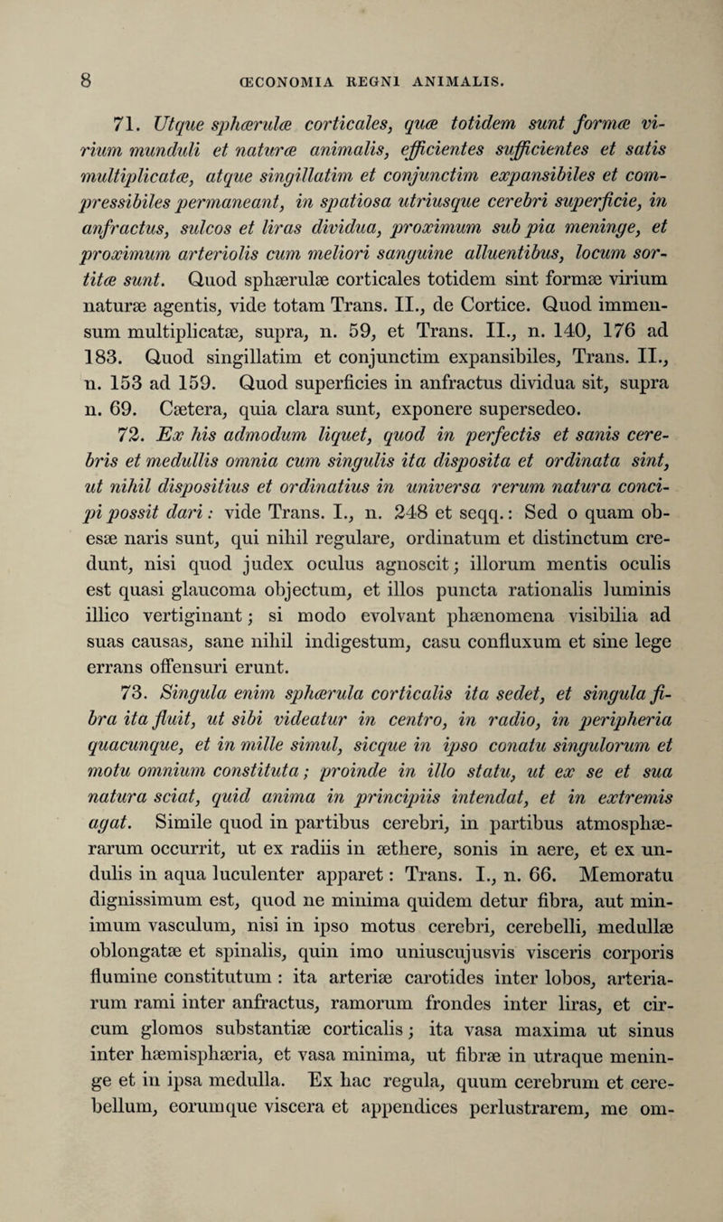 71. Ut que sphaerula corticales, quae totidem sunt formae vi¬ rium munduli et naturae animalis, efficientes sufficientes et satis multiplicatae, atque singillatim et conjunctim expansibiles et com- pressibiles permaneant, in spatiosa utriusque cerebri superficie, in anfractus, sulcos et liras dividua, proximum sub pia meninge, et proximum arteriolis cum meliori sanguine alluentibus, locum sor¬ titae sunt. Quod sphaerulae corticales totidem sint formae virium naturae agentis, vide totam Trans. II., de Cortice. Quod immen¬ sum multiplicatae, supra, n. 59, et Trans. II., n. 140, 176 ad 183. Quod singillatim et conjunctim expansibiles. Trans. II., n. 153 ad 159. Quod superficies in anfractus dividua sit, supra n. 69. Caetera, quia clara sunt, exponere supersedeo. 72. Ex his admodum liquet, quod in perfectis et sanis cere¬ bris et medullis omnia cum singulis ita disposita et ordinata sint, ut nihil dispositius et ordinatius in universa rerum natura conci¬ pi possit dari: vide Trans. I., n. 248 et seqq.: Sed o quam ob¬ esae naris sunt, qui nibil regulare, ordinatum et distinctum cre¬ dunt, nisi quod judex oculus agnoscit; illorum mentis oculis est quasi glaucoma objectum, et illos puncta rationalis luminis illico vertiginant; si modo evolvant phaenomena visibilia ad suas causas, sane nihil indigestum, casu confluxum et sine lege errans offensuri erunt. 73. Singula enim sphaerula corticalis ita sedet, et singula fi¬ bra ita fluit, ut sibi videatur in centro, in radio, in peripheria quacunque, et in mille simul, sicque in ipso conatu singulorum et motu omnium constituta; proinde in illo statu, ut ex se et sua natura sciat, quid anima in principiis intendat, et in extremis agat. Simile quod in partibus cerebri, in partibus atmospliae- rarum occurrit, ut ex radiis in aethere, sonis in aere, et ex un- dulis in aqua luculenter apparet: Trans. I., n. 66. Memoratu dignissimum est, quod ne minima quidem detur fibra, aut min¬ imum vasculum, nisi in ipso motus cerebri, cerebelli, medullae oblongatae et spinalis, quin imo uniuscujusvis visceris corporis flumine constitutum : ita arteriae carotides inter lobos, arteria¬ rum rami inter anfractus, ramorum frondes inter liras, et cir¬ cum glomos substantiae corticalis; ita vasa maxima ut sinus inter haemisphaeria, et vasa minima, ut fibrae in utraque menin¬ ge et in ipsa medulla. Ex hac regula, quum cerebrum et cere¬ bellum, eorum que viscera et appendices perlustrarem, me om-