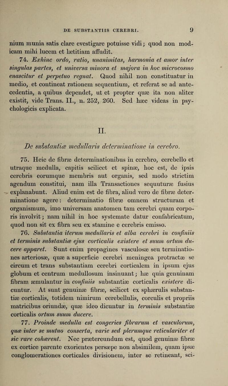 nium munia satis clare evestigare potuisse vidi; quod non mod¬ icam milii lucem et laetitiam affudit. 74. Exhinc ordo, ratio, unanimitas, harmonia et amor inter singulas partes, et universa minora et majora in hoc microcosmo enascitur et perpetuo regnat. Quod nihil non constituatur in medio, et contineat rationem sequentium, et referat se ad ante¬ cedentia, a quibus dependet, ut et propter quae ita non aliter existit, vide Trans. II., n. 252, 260. Sed haec videas in psy¬ chologicis explicata. De substantia medullaris determinatione in cerebro. 75. Heic de fibrae determinationibus in cerebro, cerebello et utraque medulla, capitis scilicet et spinae, hoc est, de ipsis cerebris eorumque membris aut organis, sed modo strictim agendum constitui, nam illa Transactiones sequuturae fusius explanabunt. Aliud enim est de fibra, aliud vero de fibrae deter¬ minatione agere: determinatio fibrae omnem structuram et organismum, imo universam anatomen tam cerebri quam corpo¬ ris involvit; nam nihil in hoc systemate datur confabricatum, quod non sit ex fibra seu ex stamine e cerebris emisso. 76. Substantia iterum medullaris et alba cerebri in confiniis et terminis substantiae ejus corticalis existere et suum ortum du¬ cere apparet. Sunt enim propagines vasculosae seu terminatio¬ nes arteriosae, quae a superficie cerebri meningea protractae se circum et trans substantiam cerebri corticalem in ipsum ejus globum et centrum medullosum insinuant; hae quia genuinam fibram aemulantur in confiniis substantiae corticalis existere di¬ cuntur. At sunt genuinae fibrae, scilicet ex sphaerulis substan¬ tiae corticalis, totidem nimirum cerebellulis, corculis et propriis matricibus oriundae, quae ideo dicuntur in terminis substantiae corticalis ortum suum ducere. 77. Proinde medulla est congeries fibrarum et vasculorum, quae inter se mutuo conserta, varie sed plerumque reticulariter et sic rare cohaerent. Nec praetereundum est, quod genuinae fibrae ex cortice parente exorientes persaepe non absimilem, quam ipsae conglomerationes corticales divisionem, inter se retineant, sci-