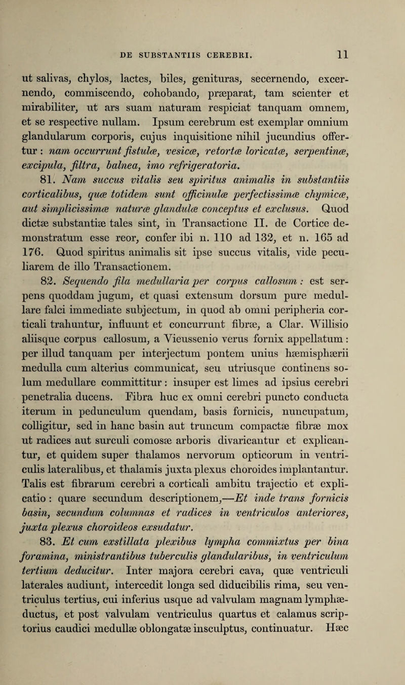 ut salivas, chylos, lactes, biles, genituras, secernendo, excer¬ nendo, commiscendo, cohobando, praeparat, tam scienter et mirabiliter, ut ars suam naturam respiciat tanquam omnem, et se respective nullam. Ipsum cerebrum est exemplar omnium glandularum corporis, cujus inquisitione nihil jucundius offer¬ tur : nam occurrunt fistulae, vesicae, retortae loricat ce, serpentinae, excipula, filtra, balnea, imo refrigeratoria. 81. Nam succus vitalis seu spiritus animalis in substantiis corticalibus, quae totidem sunt officinulae perfectissimae chymicae, aut simplicissimae naturae glandulae conceptus et exclusus. Quod dictae substantiae tales sint, in Transactione II. de Cortice de¬ monstratum esse reor, confer ibi n. 110 ad 132, et n. 165 ad 176. Quod spiritus animalis sit ipse succus vitalis, vide pecu¬ liarem de illo Transactionem. 82. Sequendo fila medullaria per corpus callosum : est ser¬ pens quoddam jugum, et quasi extensum dorsum pure medul¬ lare falci immediate subjectum, in quod ab omni peripheria cor¬ ticali trahuntur, influunt et concurrunt fibrae, a Clar. Willisio aliisque corpus callosum, a Vieussenio verus fornix appellatum : per illud tanquam per interjectum pontem unius haemisphaerii medulla cum alterius communicat, seu utriusque continens so¬ lum medullare committitur: insuper est limes ad ipsius cerebri penetralia ducens. Fibra huc ex omni cerebri puncto conducta iterum in pedunculum quendam, basis fornicis, nuncupatum, colligitur, sed in hanc basin aut truncum compactae fibrae mox ut radices aut surculi comosae arboris divaricantur et explican¬ tur, et quidem super thalamos nervorum opticorum in ventri¬ culis lateralibus, et thalamis juxta plexus choroides implantantur. Talis est fibrarum cerebri a corticali ambitu trajectio et expli¬ catio : quare secundum descriptionem,—Et inde trans fornicis basin, secundum columnas et radices in ventriculos anteriores, juxta plexus choroideos exsudatur. 83. Et cum exstillat a plexibus lympha commixtus per bina foramina, ministrantibus tuberculis glandularibus, in ventriculum tertium deducitur. Inter majora cerebri cava, quae ventriculi laterales audiunt, intercedit longa sed diducibilis rima, seu ven¬ triculus tertius, cui inferius usque ad valvulam magnam lymphae- ductus, et post valvulam ventriculus quartus et calamus scrip¬ torius caudici medullae oblongatae insculptus, continuatur. Haec