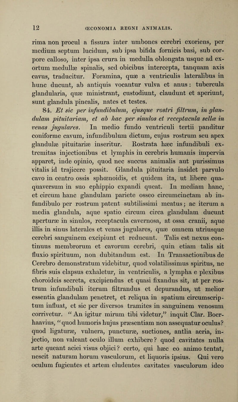 rima non procul a fissura inter umbones cerebri exoriens, per medium septum lucidum, sub ipsa bifida fornicis basi, sub cor¬ pore calloso, inter ipsa crura in medulla oblongata usque ad ex¬ ortum medullae spinalis, sed obicibus intercepta, tanquam axis cavus, traducitur. Foramina, quae a ventriculis lateralibus in hunc ducunt, ab antiquis vocantur vulva et anus : tubercula glandularia, quae ministrant, custodiunt, claudunt et aperiunt, sunt glandula pinealis, nates et testes. 84. Et sic per infundibulum, ejusque rostri filtrum, in glan¬ dulam pituitariam, et ab hac per sinulos et receptacula sellae in venas jugulares. In medio fundo ventriculi tertii panditur coniforme cavum, infundibulum dictum, cujus rostrum seu apex glandulae pituitariae inseritur. Rostrata haec infundibuli ex¬ tremitas injectionibus et lymphis in cerebris humanis impervia apparet, inde opinio, quod nec succus animalis aut purissimus vitalis id trajicere possit. Glandula pituitaria insidet parvulo cavo in centro ossis sphoenoidis, et quidem ita, ut libere qua- quaversum in suo ephippio expandi queat. In mediam hanc, et circum hanc glandulam pariete osseo circumcinctam ab in¬ fundibulo per rostrum patent subtilissimi meatus; ac iterum a media glandula, aque spatio circum circa glandulam ducunt aperturae in sinulos, receptacula cavernosa, at ossa cranii, aque illis in sinus laterales et venas jugulares, quae omnem utriusque cerebri sanguinem excipiunt et reducunt. Talis est nexus con¬ tinuus membrorum et cavorum cerebri, quin etiam talis sit fluxio spirituum, non dubitandum est. In Transactionibus de Cerebro demonstratum videbitur, quod volatilissimus spiritus, ne fibris suis elapsus exhaletur, in ventriculis, a lympha e plexibus choroideis secreta, excipiendus et quasi fixandus sit, at per ros¬ trum infundibuli iterum filtrandus et depurandus, ut melior essentia glandulam penetret, et reliqua in spatium circumscrip¬ tum influat, et sic per diversos tramites in sanguinem venosum corrivetur. “ An igitur mirum tibi videtur,” inquit Clar. Boer- haavius, “quod humoris hujus prsesentiam non assequatur oculus? quod ligaturse, vulnera, puncturse, suctiones, antlia aeria, in¬ jectio, non valeant oculo illum exhibere ? quod cavitates nulla arte queant aciei visus objici? certo, qui haec eo animo tentat, nescit naturam horum vasculorum, et liquoris ipsius. Qui vero oculum fugientes et artem eludentes cavitates vasculorum ideo