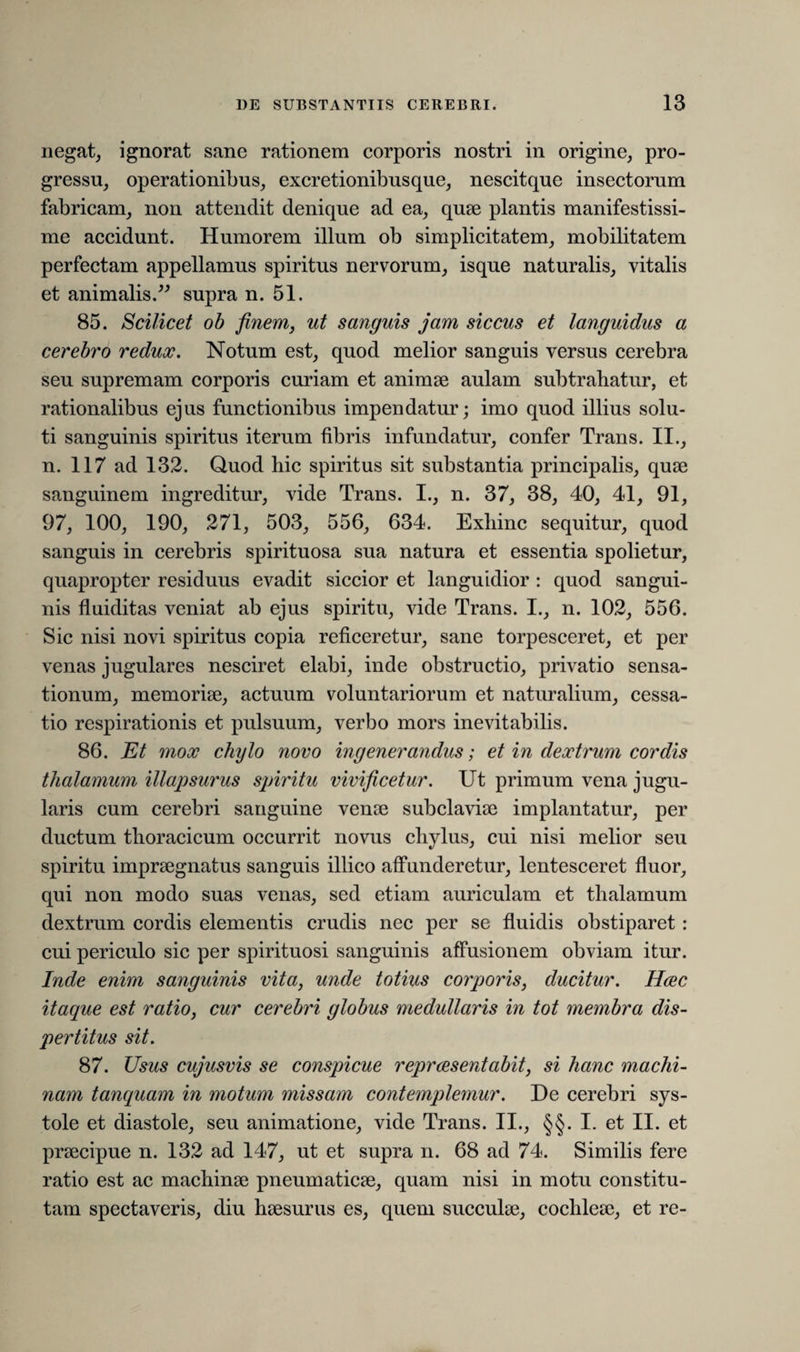 negat, ignorat sane rationem corporis nostri in origine, pro¬ gressu, operationibus, excretionibusque, nescitque insectorum fabricam, non attendit denique ad ea, quae plantis manifestissi¬ me accidunt. Humorem illum ob simplicitatem, mobilitatem perfectam appellamus spiritus nervorum, isque naturalis, vitalis et animalis.” supra n. 51. 85. Scilicet ob finem, ut sanguis jam siccus et languidus a cerebro redux. Notum est, quod melior sanguis versus cerebra seu supremam corporis curiam et animae aulam subtrahatur, et rationalibus ejus functionibus impendatur; imo quod illius solu¬ ti sanguinis spiritus iterum fibris infundatur, confer Trans. II., n. 117 ad 132. Quod hic spiritus sit substantia principalis, quae sanguinem ingreditur, vide Trans. I., n. 37, 38, 40, 41, 91, 97, 100, 190, 271, 503, 556, 634. Exhinc sequitur, quod sanguis in cerebris spirituosa sua natura et essentia spolietur, quapropter residuus evadit siccior et languidior : quod sangui¬ nis fluiditas veniat ab ejus spiritu, vide Trans. I., n. 102, 556. Sic nisi novi spiritus copia reficeretur, sane torpesceret, et per venas jugulares nesciret elabi, inde obstructio, privatio sensa¬ tionum, memoriae, actuum voluntariorum et naturalium, cessa¬ tio respirationis et pulsuum, verbo mors inevitabilis. 86. Et mox chylo novo ingenerandus; et in dextrum cordis thalamum illapsurus spiritu vivificetur. Ut primum vena jugu¬ laris cum cerebri sanguine verne subclaviae implantatur, per ductum thoracicum occurrit novus chylus, cui nisi melior seu spiritu impraegnatus sanguis illico affunderetur, lentesceret fluor, qui non modo suas venas, sed etiam auriculam et thalamum dextrum cordis elementis crudis nec per se fluidis obstiparet : cui periculo sic per spirituosi sanguinis affusionem obviam itur. Inde enim sanguinis vita, unde totius corporis, ducitur. Hvec itaque est ratio, cur cerebri globus medullaris in tot membra dis¬ pertitus sit. 87. Usus cujusvis se conspicue repraesentabit, si hanc machi¬ nam tanquam in motum missam contemplemur. De cerebri sys¬ tole et diastole, seu animatione, vide Trans. II., §§. I. et II. et praecipue n. 132 ad 147, ut et supra n. 68 ad 74. Similis fere ratio est ac machinae pneumaticae, quam nisi in motu constitu¬ tam spectaveris, diu haesurus es, quem succulae, cochleae, et re-