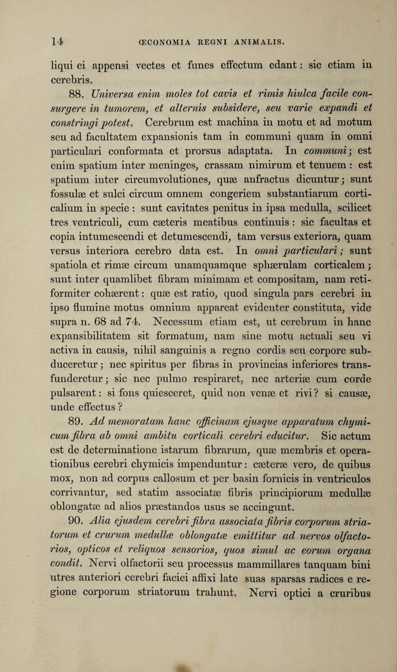 liqui ei appensi vectes et funes effectum edant: sic etiam in cerebris. 88. Universa enim moles tot cavis et rimis hiulca facile con¬ surgere in tumorem, et alternis subsidere, seu varie expandi et constringi potest. Cerebrum est machina in motu et ad motum seu ad facultatem expansionis tam in communi quam in omni particulari conformata et prorsus adaptata. In communi; est enim spatium inter meninges, crassam nimirum et tenuem : est spatium inter circumvolutiones, quae anfractus dicuntur; sunt fossulae et sulci circum omnem congeriem substantiarum corti¬ calium in specie : sunt cavitates penitus in ipsa medulla, scilicet tres ventriculi, cum caeteris meatibus continuis : sic facultas et copia intumescendi et detumescendi, tam versus exteriora, quam versus interiora cerebro data est. In omni particulari; sunt spatiola et rimae circum unamquamque sphaerulam corticalem; sunt inter quamlibet fibram minimam et compositam, nam reti- formiter cohaerent: quae est ratio, quod singula pars cerebri in ipso flumine motus omnium appareat evidenter constituta, vide supra n. 68 ad 74. Necessum etiam est, ut cerebrum in hanc expansibilitatem sit formatum, nam sine motu actuali seu vi activa in causis, nihil sanguinis a regno cordis seu corpore sub¬ duceretur ; nec spiritus per fibras in provincias inferiores trans¬ funderetur ; sic nec pulmo respiraret, nec arteriae cum corde pulsarent: si fons quiesceret, quid non venae et rivi ? si causae, unde effectus ? 89. Ad memoratam hanc officinam ejusque apparatum chymi- cum fibra ab omni ambitu corticali cerebri educitur. Sic actum est de determinatione istarum fibrarum, quae membris et opera¬ tionibus cerebri chymicis impenduntur: caeterae vero, de quibus mox, non ad corpus callosum et per basin fornicis in ventriculos corrivantur, sed statim associatae fibris principiorum medullae oblongatae ad alios praestandos usus se accingunt. 90. Alia ejusdem cerebri fibra associata fibris corporum stria¬ torum et crurum medullce oblongatce emittitur ad nervos olfacto¬ rios, opticos et reliquos sensorios, quos simul ac eorum organa condit. Nervi olfactorii seu processus mammillares tanquam bini utres anteriori cerebri faciei affixi late suas sparsas radices e re¬ gione corporum striatorum trahunt. Nervi optici a cruribus