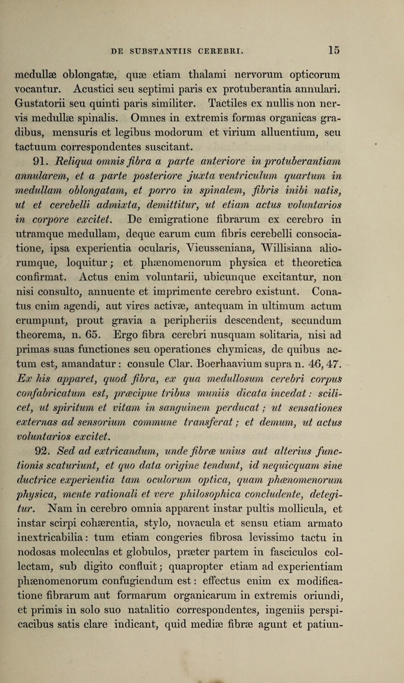 medullae oblongatae, quae etiam thalami nervorum opticorum vocantur. Acustici seu septimi paris ex protuberantia annulari. Gustatorii seu quinti paris similiter. Tactiles ex nullis non ner¬ vis medullae spinalis. Omnes in extremis formas organicas gra¬ dibus, mensuris et legibus modorum et virium alluentium, seu tactuum correspondentes suscitant. 91. Reliqua omnis fibra a parte anteriore in protuberantiam annularem, et a parte posteriore juxta ventriculum quartum in medullam oblongatam, et porro in spinalem, fibris inibi natis, ut et cerebelli admixta, demittitur, ut etiam actus voluntarios in corpore excitet. De emigratione fibrarum ex cerebro in utramque medullam, deque earum cum fibris cerebelli consocia¬ tione, ipsa experientia ocularis, Vieusseniana, Willisiana alio¬ rumque, loquitur; et phaenomenorum physica et theoretica confirmat. Actus enim voluntarii, ubicunque excitantur, non nisi consulto, annuente et imprimente cerebro existunt. Cona¬ tus enim agendi, aut vires activae, antequam in ultimum actum erumpunt, prout gravia a peripheriis descendent, secundum theorema, n. 65. Ergo fibra cerebri nusquam solitaria, nisi ad primas suas functiones seu operationes chymicas, de quibus ac¬ tum est, amandatur : consule Clar. Boerhaavium supra n. 46, 47. Ex his apparet, quod fibra, ex qua medullosum cerebri corpus confabricatum est, praecipue tribus muniis dicata incedat: scili¬ cet, ut spiritum et vitam in sanguinem perducat; ut sensationes externas ad sensorium commune transferat; et demum, ut actus voluntarios excitet. 92. Sed ad extricandum, unde fibrae unius aut alterius func¬ tionis scaturiunt, et quo data origine tendunt, id nequicquam sine ductrice experientia tam oculorum optica, quam phaenomenorum physica, mente rationali et vere philosophica concludente, detegi¬ tur. Nam in cerebro omnia apparent instar pultis mollicula, et instar scirpi cohaerentia, stylo, novacula et sensu etiam armato inextricabilia: tum etiam congeries fibrosa levissimo tactu in nodosas moleculas et globulos, praeter partem in fasciculos col¬ lectam, sub digito confluit; quapropter etiam ad experientiam phaenomenorum confugiendum est: effectus enim ex modifica¬ tione fibrarum aut formarum organicarum in extremis oriundi, et primis in solo suo natalitio correspondentes, ingeniis perspi¬ cacibus satis clare indicant, quid mediae fibrae agunt et patiun-