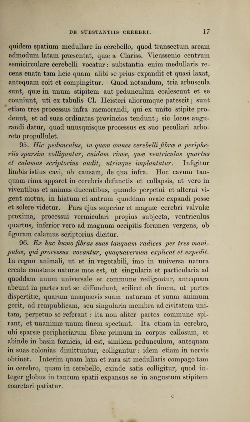 quidem spatium medullare in cerebello, quod transectum aream admodum latam praesentat, quae a Clariss. Yieussenio centrum semicirculare cerebelli vocatur: substantia enim medullaris re¬ cens enata tam heic quam alibi se prius expandit et quasi laxat, antequam coit et compingitur. Quod notandum, tria arbuscula sunt, quae in unum stipitem aut pedunculum coalescunt et se couniunt, uti ex tabulis CL Heisteri aliorumque patescit; sunt etiam tres processus infra memorandi, qui ex unito stipite pro¬ deunt, et ad suas ordinatas provincias tendunt; sic locus augu¬ randi datur, quod unusquisque processus ex suo peculiari arbo¬ reto propuli ulet. 95. Hic pedunculus, in quem omnes cerebelli fibrce a periphe¬ ricis sparsim colliguntur, cuidam rimae, quae ventriculus quartus et calamus scriptorius audit, utrinque implantatur. Infigitur limbis istius cavi, ob causam, de qua infra. Hoc cavum tan- quam rima apparet in cerebris defunctis et collapsis, at vero in viventibus et animas ducentibus, quando perpetui et alterni vi¬ gent motus, in hiatum et antrum quoddam ovale expandi posse et solere videtur. Pars ejus superior et magnae cerebri valvulae proxima, processui vermiculari propius subjecta, ventriculus quartus, inferior vero ad magnum occipitis foramen vergens, ob figuram calamus scriptorius dicitur. 96. Ex hac humo fibras suas tanquam radices per tres mani¬ pulos, qui processus vocantur, quaquaversum explicat et expedit. In regno animali, ut et in vegetabili, imo in universa natura creata constans naturae mos est, ut singularia et particularia ad quoddam unum universale et commune redigantur, antequam abeunt in partes aut se diffundunt, scilicet ob finem, ut partes dispertitae, quarum unaquaevis suam naturam et suum animum gerit, ad rempublicam, seu singularia membra ad civitatem uni¬ tam, perpetuo se referant: ita non aliter partes commune spi¬ rant, et unanimae unum finem spectant. Ita etiam in cerebro, ubi sparsae peripheriarum fibrae primum in corpus callosum, et abinde in basin fornicis, id est, similem pedunculum, antequam in suas colonias dimittuntur, colligantur : idem etiam in nervis obtinet. Interim quam laxa et rara sit medullaris compago tam in cerebro, quam in cerebello, exinde satis colligitur, quod in¬ teger globus in tantum spatii expansus se in angustum stipitem coarctari patiatur. c