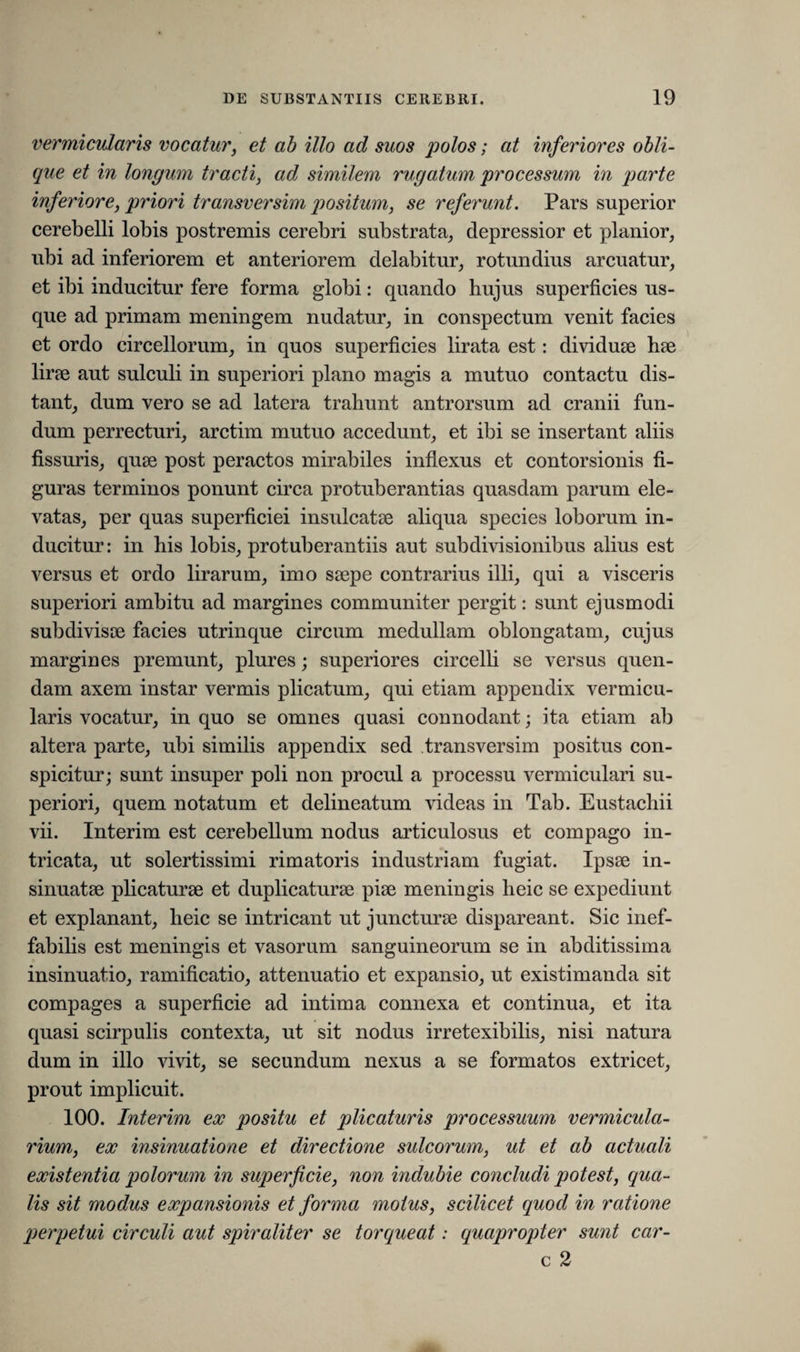 vermicularis vocatur, et ab illo ad suos polos; at inferiores obli¬ que et in longum tracti, ad. similem rugatum processum in parte inferiore, priori transversim positum, se referunt. Pars superior cerebelli lobis postremis cerebri substrata, depressior et planior, ubi ad inferiorem et anteriorem delabitur, rotundius arcuatur, et ibi inducitur fere forma globi: quando hujus superficies us¬ que ad primam meningem nudatur, in conspectum venit facies et ordo circellorum, in quos superficies lirata est: dividuse lue lirae aut sulculi in superiori plano magis a mutuo contactu dis¬ tant, dum vero se ad latera trahunt antrorsum ad cranii fun¬ dum perrecturi, arctim mutuo accedunt, et ibi se insertant aliis fissuris, quae post peractos mirabiles inflexus et contorsionis fi¬ guras terminos ponunt circa protuberantias quasdam parum ele¬ vatas, per quas superficiei insulcatae aliqua species loborum in¬ ducitur: in his lobis, protuberantiis aut subdivisionibus alius est versus et ordo lirarum, imo saepe contrarius illi, qui a visceris superiori ambitu ad margines communiter pergit: sunt ejusmodi subdivisae facies utrinque circum medullam oblongatam, cujus margines premunt, plures; superiores circelli se versus quen- dam axem instar vermis plicatum, qui etiam appendix vermicu¬ laris vocatur, in quo se omnes quasi connodant; ita etiam ab altera parte, ubi similis appendix sed transversim positus con¬ spicitur; sunt insuper poli non procul a processu vermiculari su¬ periori, quem notatum et delineatum videas in Tab. Eustachii vii. Interim est cerebellum nodus articulosus et compago in¬ tricata, ut solertissimi rimatoris industriam fugiat. Ipsse in¬ sinuatae plicaturae et duplicaturae piae meningis heic se expediunt et explanant, heic se intricant ut juncturae dispareant. Sic inef¬ fabilis est meningis et vasorum sanguineorum se in abditissima insinuatio, ramificatio, attenuatio et expansio, ut existimanda sit compages a superficie ad intima connexa et continua, et ita quasi scirpulis contexta, ut sit nodus irretexibilis, nisi natura dum in illo vivit, se secundum nexus a se formatos extricet, prout implicuit. 100. Interim ex positu et plicaturis processuum vermicula- rium, ex insinuatione et directione sulcorum, ut et ab actuali existentia polorum in superficie, non indubie concludi potest, qua¬ lis sit modus expansionis et forma motus, scilicet quod in ratione perpetui circuli aut spiraliter se torqueat: quapropter sunt car- c 2