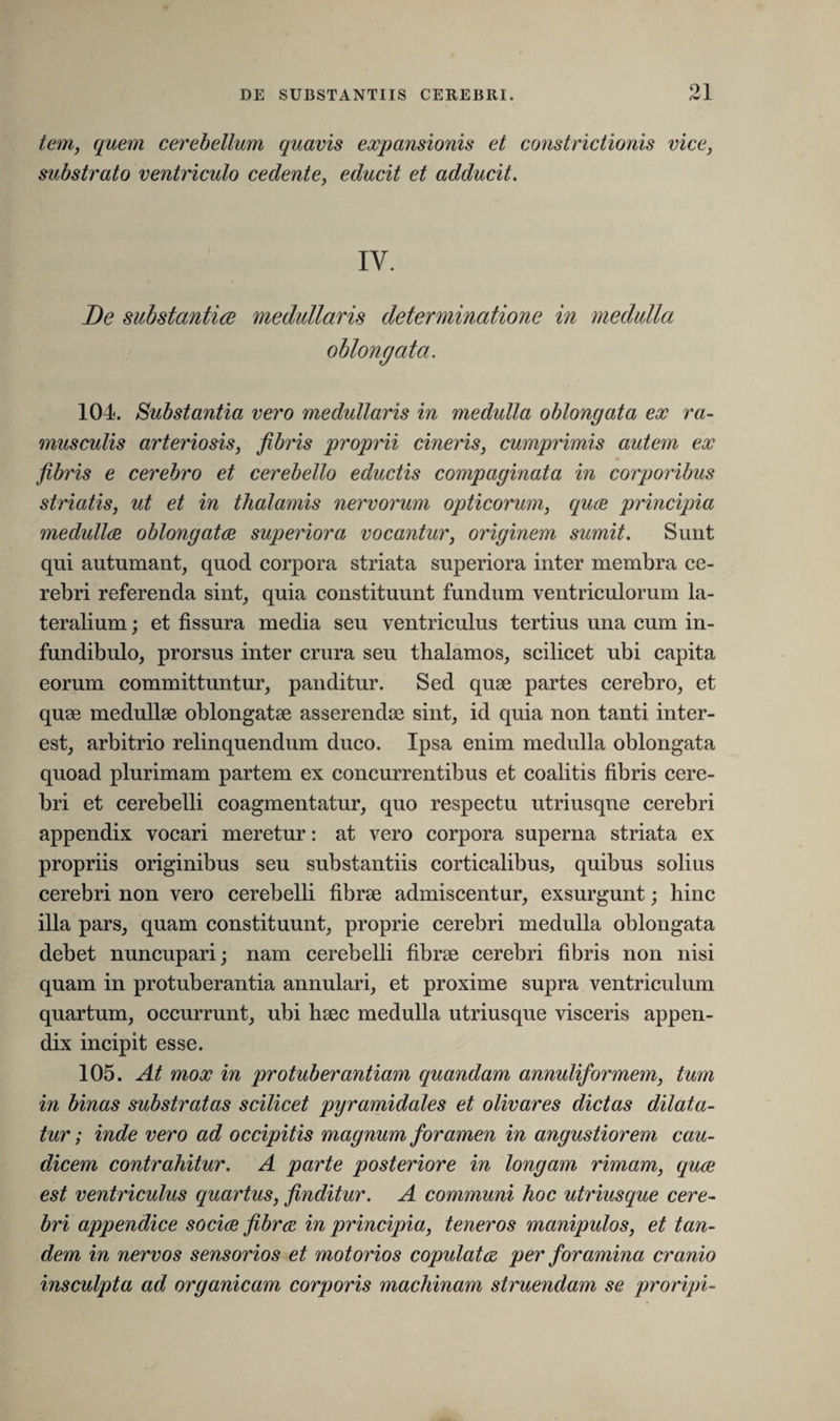 91 tem, quem cerebellum quavis expansionis et constrictionis vice, substrato ventriculo cedente, educit et adducit. IV. De substantia medullaris determinatione in medulla oblongata. 104. Substantia vero medullaris in medulla oblongata ex ra¬ musculis arteriosis, fibris proprii cineris, cumprimis autem ex fibris e cerebro et cerebello eductis compaginata in corporibus striatis, ut et in thalamis nervorum opticorum, quce principia medulla oblongata superiora vocantur, originem sumit. Sunt qui autumant, quocl corpora striata superiora inter membra ce¬ rebri referenda sint, quia constituunt fundum ventriculorum la¬ teralium ; et fissura media seu ventriculus tertius una cum in¬ fundibulo, prorsus inter crura seu thalamos, scilicet ubi capita eorum committuntur, panditur. Sed quae partes cerebro, et quae medullae oblongatae asserendae sint, id quia non tanti inter- est, arbitrio relinquendum duco. Ipsa enim medulla oblongata quoad plurimam partem ex concurrentibus et coalitis fibris cere¬ bri et cerebelli coagmentatur, quo respectu utriusqne cerebri appendix vocari meretur: at vero corpora superna striata ex propriis originibus seu substantiis corticalibus, quibus solius cerebri non vero cerebelli fibrae admiscentur, exsurgunt; hinc illa pars, quam constituunt, proprie cerebri medulla oblongata debet nuncupari; nam cerebelli fibrae cerebri fibris non nisi quam in protuberantia annulari, et proxime supra ventriculum quartum, occurrunt, ubi haec medulla utriusque visceris appen¬ dix incipit esse. 105. At mox in protuberantiam quandam annuliformem, tum in binas substratas scilicet pyramidales et olivares dictas dilata¬ tur ; inde vero ad occipitis magnum foramen in angustiorem cau¬ dicem contrahitur. A parte posteriore in longam rimam, qua est ventriculus quartus, finditur. A communi hoc utriusque cere¬ bri appendice socia fibra in principia, teneros manipulos, et tan¬ dem in nervos sensorios et motorios copulata per foramina cranio insculpta ad organicam corporis machinam struendam se proripi-