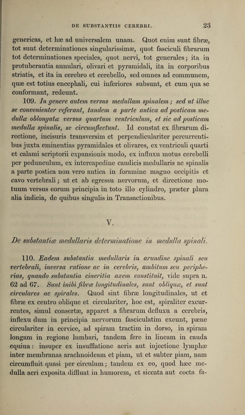 genericas, et hae ad universalem unam. Quot enim sunt fibrae, tot sunt determinationes singularissimae, quot fasciculi fibrarum tot determinationes speciales, quot nervi, tot generales; ita in protuberantia annulari, olivari et pyramidali, ita in corporibus striatis, et ita in cerebro et cerebello, sed omnes ad communem, quae est totius encephali, cui inferiores subsunt, et cum qua se conformant, redeunt. 109. In genere autem versus medullam spinalem; sed ut illuc se convenienter referant, tandem a parte antica ad posticam me¬ dulles, oblongatos versus quartum ventriculum, et sic ad posticam medulles spinalis, se circumflectunt. Id constat ex fibrarum di¬ rectione, incisuris transversim et perpendiculariter percurrenti¬ bus juxta eminentias pyramidales et olivares, ex ventriculi quarti et calami scriptorii expansionis modo, ex influxu motus cerebelli per pedunculum, ex intercapedine caudicis medullaris ac spinalis a parte postica non vero antica in foramine magno occipitis et cavo vertebrali; ut et ab egressu nervorum, et directione mo¬ tuum versus eorum principia in toto illo cylindro, praeter plura alia indicia, de quibus singulis in Transactionibus. V. De substantiee medullaris determinatione in medulla spinali. 110. Eadem substantia medullaris in arundine spinali seu vertebrali, inversa ratione ac in cerebris, ambitum seu periphe- rias, quando substantia cineritia axem constituit, vide supra n. 62 ad 67. Sunt inibi fibrce longitudinales, sunt obliquos, et sunt circulares ac spirales. Quod sint fibrae longitudinales, ut et fibrae ex centro oblique et circulariter, hoc est, spiraliter excur¬ rentes, simul consertae, apparet a fibrarum defluxu a cerebris, inflexu dum in principia nervorum fasciculatim exeunt, paene circulariter in cervice, ad spiram tractim in dorso, in spiram longam in regione lumbari, tandem fere in lineam in cauda equina : insuper ex insufflatione aeris aut injectione lymphae inter membranas arachnoideam et piam, ut et subter piam, nam circumfluit quasi per circulum; tandem ex eo, quod haec me¬ dulla aeri exposita diffluat in humorem, et siccata aut cocta fa-
