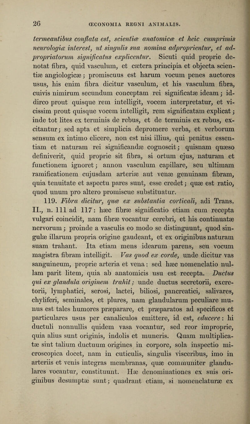termeantibus conflata est, scientiae anatomicae et heic cumprimis neurologice interest, ut singulis sua nomina adproprientur, et ad- propriatorum significatus explicentur. Sicuti quid proprie de¬ notat fibra, quid vasculum, et caetera principia et objecta scien¬ tiae angiologicae; promiscuus est harum vocum penes auctores usus, his enim fibra dicitur vasculum, et his vasculum fibra, cuivis nimirum secundum conceptam rei significatae ideam; id- dirco prout quisque rem intelligit, vocem interpretatur, et vi- cissim prout quisque vocem intelligit, rem significatam explicat; inde tot lites ex terminis de rebus, et de terminis ex rebus, ex¬ citantur ; sed apta et simplicia depromere verba, et verborum sensum ex intimo elicere, non est nisi illius, qui penitus essen¬ tiam et naturam rei significandae cognoscit; quisnam quaeso definiverit, quid proprie sit fibra, si ortum ejus, naturam et functionem ignoret; annon vasculum capillare, seu ultimam ramificationem cujusdam arteriae aut venae genuinam fibram, quia tenuitate et aspectu pares sunt, esse credet; quae est ratio, quod unum pro altero promiscue substituatur. 119. Fibra dicitur, quae ex substantia corticali, adi Trans. II., n. 111 ad 117: haec fibrae significatio etiam cum recepta vulgari coincidit, nam fibrae vocantur cerebri, et his continuatae nervorum; proinde a vasculis eo modo se distinguunt, quod sin¬ gulae illarum propria origine gaudeant, et ex originibus naturam suam trahant. Ita etiam mens idearum parens, seu vocum magistra fibram intelligit. Vas quod ex corde, unde dicitur vas sanguineum, proprie arteria et vena: sed haec nomenclatio nul¬ lam parit litem, quia ab anatomicis usu est recepta. Ductus qui ex glandula originem trahit; unde ductus secretorii, excre¬ torii, lymphatici, serosi, lactei, biliosi, pancreatici, salivares, chyliferi, seminales, et plures, nam glandularum peculiare mu¬ nus est tales humores praeparare, et praeparatos ad specificos et particulares usus per canaliculos emittere, id est, educere : hi ductuli nonnullis quidem vasa vocantur, sed reor improprie, quia alius sunt originis, indolis et muneris. Quam multiplica¬ tae sint talium ductuum origines in corpore, sola inspectio mi- croscopica docet, nam in cuticulis, singulis visceribus, imo in arteriis et venis integras membranas, quae communiter glandu¬ lares vocantur, constituunt. Hae denominationes ex suis ori¬ ginibus desumptae sunt; quadrant etiam, si nomenclaturae ex