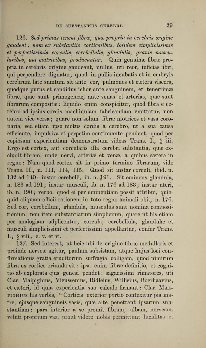 126. Sed primas tenent fibrae, quae propria in cerebris origine gaudent; nam ex substantiis corticalibus, totidem simplicissimis et perfectissimis corculis, cerebellulis, glandulis, granis muscu¬ laribus, aut matricibus, producuntur. Quin genuinae fibrae pro¬ pria in cerebris origine gaudeant, nullus, uti reor, inficias ibit, qui perpendere dignatur, quod in pullis incubatis et in embryis cerebrum late sumtum sit ante cor, pulmones et caetera viscera, quodque purus et candidus ichor ante sanguinem, et tenerrimae fibrae, quae sunt primogeneae, ante venas et arterias, quae sunt fibrarum compositae: liquido enim conspicitur, quod fibra e ce¬ rebro ad ipsius cordis machinulam fabricandam emittatur, non autem vice versa; quare non solum fibrae motrices et vasa coro¬ naria, sed etiam ipse motus cordis a cerebro, ut a sua causa efficiente, impulsiva et perpetim continuante pendent, quod per copiosam experientiam demonstratum videas Trans. I., § iii. Ergo est cortex, aut corcularis illa cerebri substantia, quae ex¬ cludit fibram, unde nervi, arteriae et venae, a quibus caetera in regno: Nam quod cortex sit in primo termino fibrarum, vide Trans. II., n. 111, 114, 115. Quod sit instar corculi, ibid. n. 132 ad 140; instar cerebelli, ib. n. J.91. Sit eminens glandula, n. 183 ad 191; instar musculi, ib. n. 176 ad 183; instar uteri, ib. n, 190; verbo, quod ei per eminentiam possit attribui, quic- quid aliquam officii rationem in toto regno animali obit, n. 176. Sed cor, cerebellum, glandula, musculus sunt nomina composi¬ tionum, non item substantiarum simplicium, quare ut his etiam per analogiam adplicentur, corcula, cerebellula, glandulae et musculi simplicissimi et perfectissimi appellantur, confer Trans. I., § viii., c. v. et vi. 127. Sed interest, ut heic ubi de origine fibrae medullaris et proinde nerveae agitur, paulum subsistam, atque hujus loci con¬ firmationis gratia eruditorum suffragia colligam, quod nimirum fibra ex cortice oriunda sit: ipsa enim fibrae definitio, et cogni¬ tio ab explorata ejus genesi pendet: sagacissimi rimatores, uti Clar. Malpighius, Vieussenius, Ridleius, Willisius, Boerhaavius, et caeteri, id quia experientia suo calculo firmant: Clar. Mal¬ pighius his verbis, “ Corticis exterior portio contexitur pia ma¬ tre, ejusque sanguineis vasis, quae alte penetrant ipsarum sub¬ stantiam : pars interior a se promit fibram, albam, nerveam, veluti proprium vas, prout videre nobis permittunt luciditas et