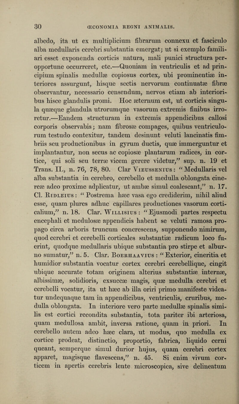 albedo, ita ut ex multiplicium fibrarum connexu et fasciculo alba medullaris cerebri substantia emergat; ut si exemplo famili¬ ari esset exponenda corticis natura, mali punici structura per¬ opportune occurreret, etc.—Quoniam in ventriculis et ad prin¬ cipium spinalis medullae copiosus cortex, ubi prominentiae in¬ teriores assurgunt, hisque sectis nervorum continuatae fibrae observantur, necessario censendum, nervos etiam ab interiori¬ bus hisce glandulis promi. Hoc aeternum est, ut corticis singu¬ la quaeque glandula utrorumque vasorum extremis finibus irro¬ retur.—Eandem structuram in extremis appendicibus callosi corporis observabis; nam fibrosae compages, quibus ventriculo¬ rum testudo contexitur, tandem desinunt veluti lancinatis fim¬ briis seu productionibus in gyrum ductis, quae immerguntur et implantantur, non secus ac copiosae plantarum radices, in cor¬ tice, qui soli seu terrae vicem gerere videtur,” sup. n. 19 et Trans. II., n. 76, 78,80. Clar Vieussenius : “ Medullaris vel alba substantia in cerebro, cerebello et medulla oblongata cine¬ reae adeo proxime adplicatur, ut ambae simul coalescant,” n. 17. Cl. Ridleius : “ Postrema haec vasa ego crediderim, nihil aliud esse, quam plures adhuc capillares productiones vasorum corti¬ calium,” n. 18. Clar. Willisius : “ Ejusmodi partes respectu encephali et medulosae appendicis habent se veluti ramosa pro¬ pago circa arboris truncum concrescens, supponendo nimirum, quod cerebri et cerebelli corticales substantiae radicum loco fu¬ erint, quodque medullaris ubique substantia pro stirpe et albur¬ no sumatur,” n. 5. Clar. Boerhaavius : “Exterior, cineritia et humidior substantia vocatur cortex cerebri cerebellique, cingit ubique accurate totam originem alterius substantiae internae, albissimae, solidioris, exsuccae magis, quae medulla cerebri et cerebelli vocatur, ita ut haec ab illa oriri primo manifeste videa¬ tur undequaque tam in appendicibus, ventriculis, cruribus, me¬ dulla oblongata. In interiore vero parte medullae spinalis simi¬ lis est cortici recondita substantia, tota pariter ibi arteriosa, quam medullosa ambit, inversa ratione, quam in priori. In cerebello autem adeo haec clara, ut modus, quo medulla ex cortice prodeat, distinctio, proportio, fabrica, liquido cerni queant, semperque simul durior hujus, quam cerebri cortex apparet, magisque flavescens,” n. 45. Si enim vivum cor¬ ticem in apertis cerebris lente microscopica, sive delineatum