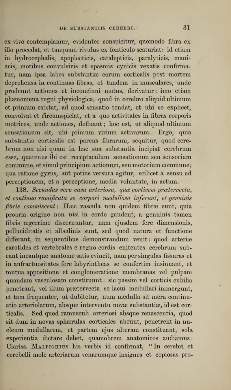 ex vivo contemplamur, evidenter conspicitur, quomodo fibra ex illo procedat, et tanquam rivulus ex fonticulo scaturiat: id etiam in liydroceplialis, apoplecticis, catalepticis, paralyticis, mani¬ acis, motibus convulsivis et spasmis cynicis vexatis confirma¬ tur, nam ipsa labes substantiae eorum corticalis post mortem deprehensa in continuas fibras, et tandem in musculares, unde prodeunt actiones et inconcinni motus, derivatur: imo etiam phaenomena regni physiologica, quod in cerebro aliquid ultimum et primum existat, ad quod sensatio tendat, et ubi se explicet, convolvat et circum spiciat, et a quo activitates in fibras corporis motrices, unde actiones, defluant; hoc est, ut aliquod ultimum sensationum sit, ubi primum virium activarum. Ergo, quia substantia corticalis est parens fibrarum, sequitur, quod cere¬ brum non nisi quam in hac sua substantia incipiat cerebrum esse, quatenus ibi est receptaculum sensationum seu sensorium commune, et simul principium actionum, seu motorium commune; qua ratione gyrus, aut potius versura agitur, scilicet a sensu ad perceptionem, et a perceptione, media voluntate, in actum. 128. Secundas vero vasa arteriosa, quae corticem praetervecta, et continuo ramificata se corpori medulloso inferunt, et genuinis fibris commiscent: Haec vascula non quidem fibrae sunt, quia propria origine non nisi in corde gaudent, a genuinis tamen fibris aegerrime discernuntur, nam ejusdem fere dimensionis, pelluciditatis et albedinis sunt, sed quod natura et functione differant, in sequentibus demonstrandum venit: quod arteriae carotides et vertebrales e regno cordis enitentes cerebrum sub¬ eant ineantque anatome satis evincit, nam per singulas fissuras et in anfractuositates fere labyrintheas se confertim insinuant, et mutua appositione et conglomeratione membranas vel pulpam quandam vasculosam constituunt: sic passim vel corticis cubilia penetrant, vel illum praetervecta se lacui medullari immergunt, et tam frequenter, ut dubitetur, num medulla sit mera continu¬ atio arteriolarum, absque interventu novae substantiae, id est cor¬ ticalis. Sed quod ramusculi arteriosi absque renascentia, quod sit dum in novas sphaerulas corticales abeunt, penetrent in nu¬ cleum medullarem, et partem ejus alteram constituant, sola experientia dictare debet, quamobrem anatomicos audiamus: Clariss. Malpighius his verbis id confirmat, “In cerebri et cerebelli mole arteriarum venarumque insignes et copiosas pro-