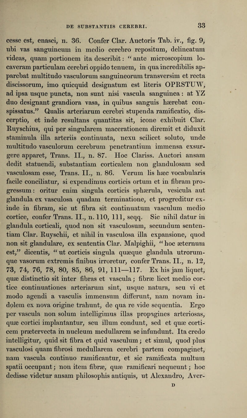 cesse est, enasci, n. 36. Confer Clar. Auctoris Tab. iv., fig. 9, ubi vas sanguineum in medio cerebro repositum, delineatum videas, quam portionem ita describit: “ ante microscopium lo¬ caveram particulam cerebri oppido tenuem, in qua incredibilis ap¬ parebat multitudo vasculorum sanguineorum transversim et recta discissorum, imo quicquid designatum est literis OPRSTUW, ad ipsa usque puncta, non sunt nisi vascula sanguinea : at YZ duo designant grandiora vasa, in quibus sanguis haerebat con¬ spissatus.” Qualis arteriarum cerebri stupenda ramificatio, dis¬ cerptio, et inde resultans quantitas sit, icone exhibuit Clar. Ruyschius, qui per singularem macerationem diremit et diduxit staminula illa arteriis continuata, nexu scilicet soluto, unde multitudo vasculorum cerebrum penetrantium immensa exsur¬ gere apparet, Trans. II., n. 87. Hoc Clariss. Auctori ansam dedit statuendi, substantiam corticalem non glandulosam sed vasculosam esse. Trans. II., n. 86. Verum lis haec vocabularis facile conciliatur, si expendimus corticis ortum et in fibram pro¬ gressum : oritur enim singula corticis sphaerula, vesicula aut glandula ex vasculosa quadam terminatione, et progreditur ex¬ inde in fibram, sic ut fibra sit continuatum vasculum medio cortice, confer Trans. II., n. 110, 111, seqq. Sic nihil datur in glandula corticali, quod non sit vasculosum, secundum senten¬ tiam Clar. Ruyschii, et nihil in vasculosa illa expansione, quod non sit glandulare, ex sententia Clar. Malpighii, “ hoc aeternum est,” dicentis, “ut corticis singula quaeque glandula utrorum¬ que vasorum extremis finibus irroretur, confer Trans. II., n. 12, 73, 74, 76, 78, 80, 85, 86, 91, 111—117. Ex his jam liquet, quae distinctio sit inter fibras et vascula; fibrae licet medio cor¬ tice continuationes arteriarum sint, usque natura, seu vi et modo agendi a vasculis immensum differunt, nam novam in¬ dolem ex nova origine trahunt, de qua re vide sequentia. Ergo per vascula non solum intelligimus illas propagines arteriosas, quae cortici implantantur, seu illum condunt, sed et quae corti¬ cem praetervecta in nucleum medullarem se infundunt. Ita credo intelligitur, quid sit fibra et quid vasculum; et simul, quod plus vasculosi quam fibrosi medullarem cerebri partem compaginet, nam vascula continuo rumificantur, et sic ramificata multum spatii occupant; non item fibrae, quae ramificari nequeunt; hoc dedisse videtur ansam philosophis antiquis, ut Alexandro, Aver- D