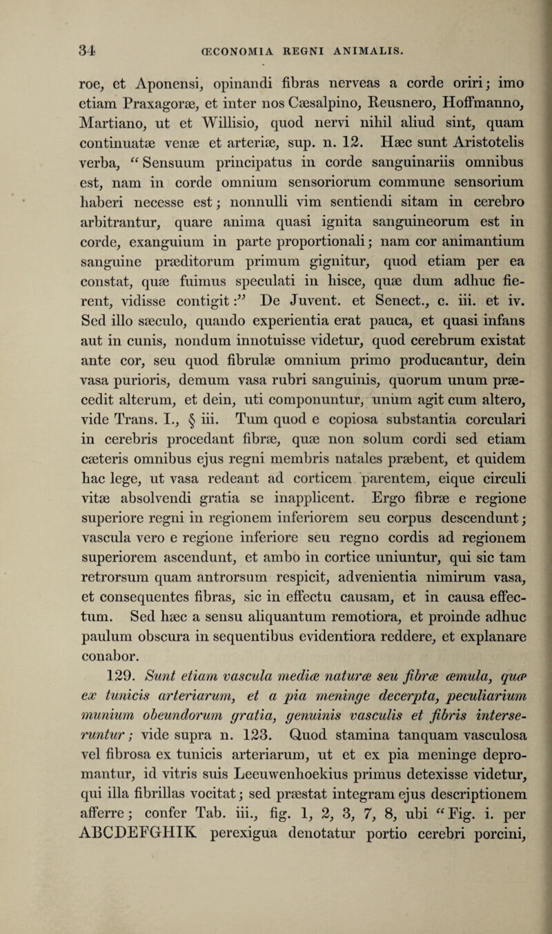 roe, et Aponensi, opinandi fibras nerveas a corde oriri; imo etiam Praxagorae, et inter nos Caesalpino, Reusnero, Hoffmanno, Martiano, ut et Willisio, quod nervi nihil aliud sint, quam continuatae venae et arteriae, sup. n. 12. Haec sunt Aristotelis verba, “ Sensuum principatus in corde sanguinariis omnibus est, nam in corde omnium sensoriorum commune sensorium liaberi necesse est; nonnulli vim sentiendi sitam in cerebro arbitrantur, quare anima quasi ignita sanguineorum est in corde, exanguium in parte proportionali; nam cor animantium sanguine praeditorum primum gignitur, quod etiam per ea constat, quae fuimus speculati in hisce, quae dum adhuc fie¬ rent, vidisse contigitDe Juvent, et Senect., c. iii. et iv. Sed illo saeculo, quando experientia erat pauca, et quasi infans aut in cunis, nondum innotuisse videtur, quod cerebrum existat ante cor, seu quod fibrulae omnium primo producantur, dein vasa purioris, demum vasa rubri sanguinis, quorum unum prae¬ cedit alterum, et dein, uti componuntur, unum agit cum altero, vide Trans. I., § iii. Tum quod e copiosa substantia corculari in cerebris procedant fibrae, quae non solum cordi sed etiam caeteris omnibus ejus regni membris natales praebent, et quidem hac lege, ut vasa redeant ad corticem parentem, eique circuli vitae absolvendi gratia se inapplicent. Ergo fibrae e regione superiore regni in regionem inferiorem seu corpus descendunt; vascula vero e regione inferiore seu regno cordis ad regionem superiorem ascendunt, et ambo in cortice uniuntur, qui sic tam retrorsum quam antrorsum respicit, advenientia nimirum vasa, et consequentes fibras, sic in effectu causam, et in causa effec¬ tum. Sed haec a sensu aliquantum remotiora, et proinde adhuc paulum obscura in sequentibus evidentiora reddere, et explanare conabor. 129. Sunt etiam vascula medice natui'ce seu fibrae cernula, quce ex tunicis arteriarum, et a pia meninge decerpta, peculiarium munium obeundorum gratia, genuinis vasculis et fibris interse¬ runtur ; vide supra n. 123. Quod stamina tanquam vasculosa vel fibrosa ex tunicis arteriarum, ut et ex pia meninge depro¬ mantur, id vitris suis Leeuwenhoekius primus detexisse videtur, qui illa fibrillas vocitat; sed praestat integram ejus descriptionem afferre; confer Tab. iii., fig. 1, 2, 3, 7, 8, ubi “ Fig. i. per ABCDEFGrHIK perexigua denotatur portio cerebri porcini,
