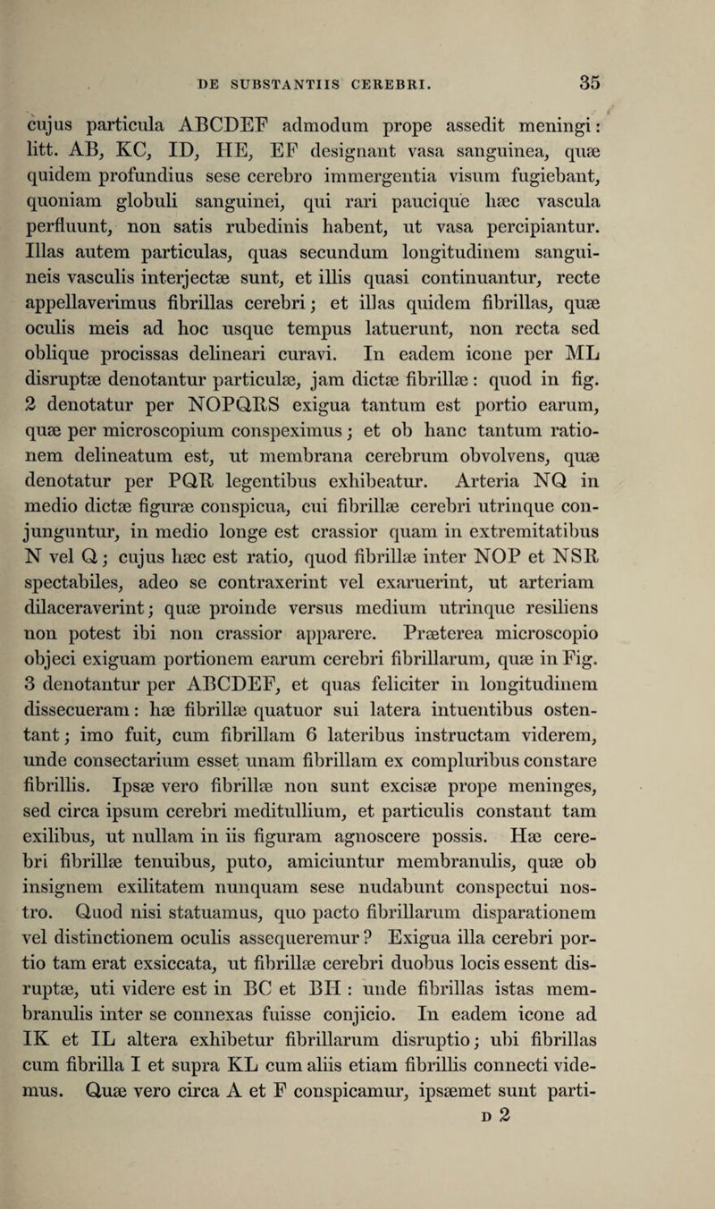 cujus particula ABCDEF admodum prope assedit meningi: litt. AB_, KC, ID; HE; EF designant vasa sanguinea, quae quidem profundius sese cerebro immergentia visum fugiebant, quoniam globuli sanguinei, qui rari pauci que liaec vascula perfluunt, non satis rubedinis habent, ut vasa percipiantur. Illas autem particulas, quas secundum longitudinem sangui¬ neis vasculis interjectae sunt, et illis quasi continuantur, recte appellaverimus fibrillas cerebri; et illas quidem fibrillas, quae oculis meis ad hoc usque tempus latuerunt, non recta sed oblique procissas delineari curavi. In eadem icone per ML disruptae denotantur particulae, jam dictae fibrillae: quod in fig. 2 denotatur per NOPQRS exigua tantum est portio earum, quae per microscopium conspeximus; et ob hanc tantum ratio¬ nem delineatum est, ut membrana cerebrum obvolvens, quae denotatur per PQR legentibus exhibeatur. Arteria NQ in medio dictae figurae conspicua, cui fibrillae cerebri utrinque con¬ junguntur, in medio longe est crassior quam in extremitatibus N vel Q; cujus haec est ratio, quod fibrillae inter NOP et NSR spectabiles, adeo se contraxerint vel exaruerint, ut arteriam dilaceraverint; quae proinde versus medium utrinque resiliens non potest ibi non crassior apparere. Praeterea microscopio objeci exiguam portionem earum cerebri fibrillarum, quae in Fig. 3 denotantur per ABCDEF, et quas feliciter in longitudinem dissecueram: hae fibrillae quatuor sui latera intuentibus osten¬ tant ; imo fuit, cum fibrillam 6 lateribus instructam viderem, unde consectarium esset unam fibrillam ex compluribus constare fibrillis. Ipsae vero fibrillae non sunt excisae prope meninges, sed circa ipsum cerebri meditullium, et particulis constant tam exilibus, ut nullam in iis figuram agnoscere possis. Hae cere¬ bri fibrillae tenuibus, puto, amiciuntur membranulis, quae ob insignem exilitatem nunquam sese nudabunt conspectui nos¬ tro. Quod nisi statuamus, quo pacto fibrillarum disparationem vel distinctionem oculis assequeremur ? Exigua illa cerebri por¬ tio tam erat exsiccata, ut fibrillae cerebri duobus locis essent dis¬ ruptae, uti videre est in BC et BII : unde fibrillas istas mem¬ branulis inter se connexas fuisse conjicio. In eadem icone ad IK et IL altera exhibetur fibrillarum disruptio; ubi fibrillas cum fibrilla I et supra KL cum aliis etiam fibrillis connecti vide¬ mus. Quae vero circa A et F conspicamur, ipsaemet sunt parti- d 2