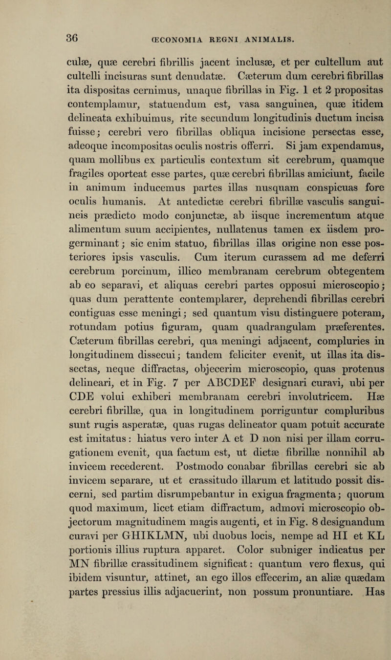 culae, quae cerebri fibrillis jacent inclusae, et per cultellum aut cultelli incisuras sunt denudatae. Caeterum dum cerebri fibrillas ita dispositas cernimus, unaque fibrillas in Fig. 1 et 2 propositas contemplamur, statuendum est, vasa sanguinea, quae itidem delineata exliibuimus, rite secundum longitudinis ductum incisa fuisse; cerebri vero fibrillas obliqua incisione persectas esse, adeoque incompositas oculis nostris offerri. Si jam expendamus, quam mollibus ex particulis contextum sit cerebrum, quamque fragiles oporteat esse partes, quae cerebri fibrillas amiciunt, facile in animum inducemus partes illas nusquam conspicuas fore oculis humanis. At antedictae cerebri fibrillae vasculis sangui¬ neis praedicto modo conjunctae, ab iisque incrementum atque alimentum suum accipientes, nullatenus tamen ex iisdem pro¬ germinant ; sic enim statuo, fibrillas illas origine non esse pos¬ teriores ipsis vasculis. Cum iterum curassem ad me deferri cerebrum porcinum, illico membranam cerebrum obtegentem ab eo separavi, et aliquas cerebri partes opposui microscopio; quas dum perattente contemplarer, deprehendi fibrillas cerebri contiguas esse meningi; sed quantum visu distinguere poteram, rotundam potius figuram, quam quadrangulam praeferentes. Caeterum fibrillas cerebri, qua meningi adjacent, compluries in longitudinem dissecui; tandem feliciter evenit, ut illas ita dis¬ sectas, neque diffractas, objecerim microscopio, quas protenus delineari, et in Fig. 7 per ABCDEF designari curavi, ubi per CDE volui exhiberi membranam cerebri involutricem. Hae cerebri fibrillae, qua in longitudinem porriguntur compluribus sunt rugis asperatae, quas rugas delineator quam potuit accurate est imitatus : hiatus vero inter A et D non nisi per illam corru- gationem evenit, qua factum est, ut dictae fibrillae nonnihil ab invicem recederent. Postmodo conabar fibrillas cerebri sic ab invicem separare, ut et crassitudo illarum et latitudo possit dis¬ cerni, sed partim disrumpebantur in exigua fragmenta; quorum quod maximum, licet etiam diffractum, admovi microscopio ob¬ jectorum magnitudinem magis augenti, et in Fig. 8 designandum curavi per GHIKLMN, ubi duobus locis, nempe ad HI et KL portionis illius ruptura apparet. Color subniger indicatus per MN fibrillae crassitudinem significat: quantum vero flexus, qui ibidem visuntur, attinet, an ego illos effecerim, an aliae quaedam partes pressius illis adjacuerint, non possum pronuntiare. Has
