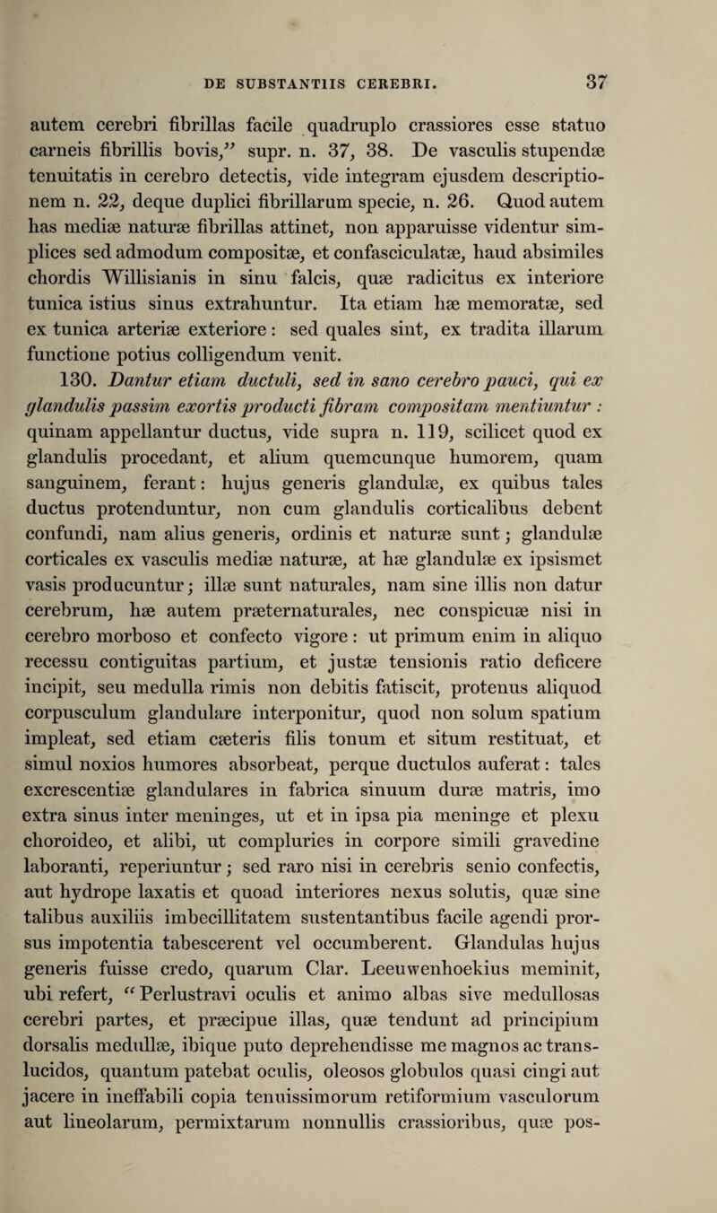autem cerebri fibrillas facile quadruplo crassiores esse statuo carneis fibrillis bovis/' supr. n. 37, 38. De vasculis stupendae tenuitatis in cerebro detectis, vide integram ejusdem descriptio¬ nem n. 22, deque duplici fibrillarum specie, n. 26. Quod autem has mediae naturae fibrillas attinet, non apparuisse videntur sim¬ plices sed admodum compositae, et confasciculatae, haud absimiles chordis Willisianis in sinu falcis, quae radicitus ex interiore tunica istius sinus extrahuntur. Ita etiam hae memoratae, sed ex tunica arteriae exteriore: sed quales sint, ex tradita illarum functione potius colligendum venit. 130. Dantur etiam ductuli, sed in sano cerebro pauci, qui ex glandulis passim exortis producti fibram compositam mentiuntur : quinam appellantur ductus, vide supra n. 119, scilicet quod ex glandulis procedant, et alium quemcunque humorem, quam sanguinem, ferant: hujus generis glandulae, ex quibus tales ductus protenduntur, non cum glandulis corticalibus debent confundi, nam alius generis, ordinis et naturae sunt; glandulae corticales ex vasculis mediae naturae, at hae glandulae ex ipsismet vasis producuntur; illae sunt naturales, nam sine illis non datur cerebrum, hae autem praeternaturales, nec conspicuae nisi in cerebro morboso et confecto vigore: ut primum enim in aliquo recessu contiguitas partium, et justae tensionis ratio deficere incipit, seu medulla rimis non debitis fatiscit, protenus aliquod corpusculum glandulare interponitur, quod non solum spatium impleat, sed etiam caeteris filis tonum et situm restituat, et simul noxios humores absorbeat, perque ductulos auferat: tales excrescentiae glandulares in fabrica sinuum durae matris, imo extra sinus inter meninges, ut et in ipsa pia meninge et plexu choroideo, et alibi, ut compluries in corpore simili gravedine laboranti, reperiuntur; sed raro nisi in cerebris senio confectis, aut hydrope laxatis et quoad interiores nexus solutis, quae sine talibus auxiliis imbecillitatem sustentantibus facile agendi pror¬ sus impotentia tabescerent vel occumberent. Glandulas hujus generis fuisse credo, quarum Clar. Leeuwenhoekius meminit, ubi refert, “ Perlustravi oculis et animo albas sive medullosas cerebri partes, et praecipue illas, quae tendunt ad principium dorsalis medullae, ibique puto deprehendisse me magnos ac trans¬ lucidos, quantum patebat oculis, oleosos globulos quasi cingi aut jacere in ineffabili copia tenuissimorum retiformium vasculorum aut lineolarum, permixtarum nonnullis crassioribus, quae pos-