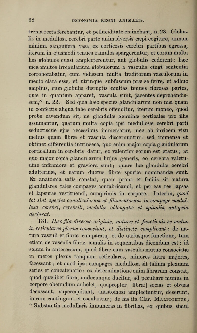 trema recta ferebantur, et pelluciditate eminebant, n. 23. Globu¬ lis in medullosa cerebri parte animadversis caepi cogitare, annon minima sanguifera vasa ex corticosis cerebri partibus egressa, iterum in ejusmodi tenues ramulos spargerentur, et eorum multa hos globulos quasi amplecterentur, aut globulis cederent: haec mea multos irregularium globulorum a vasculis cingi sententia corroborabatur, cum vidissem multa traditorum vasculorum in medio clara esse, et utrinque subfuscum prae se ferre, et adhuc amplius, cum globulis disruptis multas tenues fibrosas partes, quae in quantum apparet, vascula sunt, jacentes deprehendis¬ sem,” n. 22. Sed quia haec species glandularum non nisi quam in confectis aliqua tabe cerebris offenditur, iterum moneo, quod probe cavendum sit, ne glandulae genuinae corticales pro illis assumantur, quarum multa copia ipsi medullosae cerebri parti seductis que ejus recessibus immersatur, nec ab invicem visu melius quam fibrae et vascula discernuntur : sed immensa et obtinet differentia intrinseca, quo enim major copia glandularum corticalium in cerebris datur, eo valentior eorum est status; at quo major copia glandularum hujus generis, eo cerebra valetu¬ dine infirmiora et graviora sunt; quare hae glandulae cerebri adulterinae, et earum ductus fibrae spuriae nominandae sunt. Ex anatomia satis constat, quam prona et facilis sit natura glandulares tales compages confabricandi, et per eas res lapsas et lapsuras restituendi, cumprimis in corpore. Interim, quod tot sint species canaliculorum et filamentorum in compage medul¬ losa cerebri, cerebelli, medulles oblonyatee et spinalis, autopsia declarat. 131. Hesc fila diversee originis, natur ce et functionis se mutuo in reticulares plexus consociant, et distincte complicant: de na¬ tura vasculi et fibrae comparata, et de utriusque functione, tum etiam de vasculis fibrae aemulis in sequentibus dicendum est: id solum in antecessum, quod fibrae cum vasculis mutuo consociatae in meros plexus tanquam reticulares, minores intra majores, facessant; et quod ipsa compages medullosa sit talium plexuum series et concatenatio : ex determinatione enim fibrarum constat, quod quaelibet fibra, undecunque ducitur, ad peculiare munus in corpore obeundum anhelet, quapropter [fibrae] socias et obvias decussant, superequitant, anastomosi amplectuntur, deserunt, iterum contingunt et osculantur; de his ita Clar. Malpighius ; “ Substantia medullaris innumeras in fibrillas, ex quibus simul