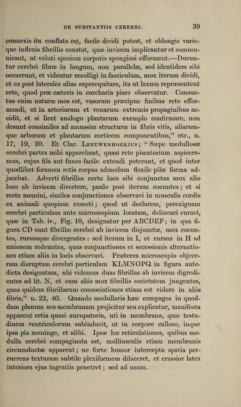 connexis ita conflata est, facile dividi potest, et oblongis varie- que inflexis fibrillis constat, quae invicem implicantur et commu¬ nicant, ut veluti speciem corporis spongiosi efforment.—Ducun¬ tur cerebri fibrae in longum, non parallelae, sed identidem sibi occurrunt, et videntur recolligi in fasciculum, mox iterum dividi, et ex post laterales alias superequitare, ita ut laxum repraesentent rete, quod prae caeteris in carcharia pisce observatur. Consue¬ tus enim naturae mos est, vasorum praecipue finibus rete effor- mandi, ut in arteriarum et venarum extremis propaginibus ac¬ cidit, et si licet analogo plantarum exemplo confirmare, non desunt consimiles ad amussim structurae in fibris vitis, aliarum- que arborum et plantarum corticem componentibus,” etc., n. 17, 19, 20. Et Clar. Leeuwenhoekius ; “ Saepe medullosae cerebri partes mihi apparebant, quasi rete piscatorium aspicere¬ mus, cujus fila aut funes facile extendi poterant, et quod inter quodlibet foramen retis corpus admodum flexile pilae forma ad¬ jacebat. Adverti fibrillas certo loco sibi conjunctas mox alio loco ab invicem divertere, paulo post iterum coeuntes ; et si recte memini, similes conjunctiones observavi in musculis cordis ex animali quopiam exsecti; quod ut declarem, perexiguam cerebri particulam ante microscopium locatam, delineari curavi, quae in Tab. iv., Eig. 10, designatur per ABCDEF; in qua fi¬ gura CD sunt fibrillae cerebri ab invicem disjunctae, mox coeun¬ tes, rursusque divergentes ; sed iterum in I, et rursus in H ad unionem redeuntes, quas conjunctiones et secessionis alternatio¬ nes etiam aliis in locis observavi. Praeterea microscopio objece¬ ram disruptam cerebri particulam KLMNOPQ in figura ante- dicta designatam, ubi videmus duas fibrillas ab invicem digredi- entes ad lit. N, et cum aliis mox fibrillis societatem jungentes, quas quidem fibrillarum consociationes etiam est videre in aliis fibris,” n. 22, 40. Quando medullaris haec compages in quod¬ dam planum seu membranam projicitur seu explicatur, manifesta apparent retia quasi aucupatoria, uti in membrana, quae testu¬ dinem ventriculorum subinducit, ut in corpore calloso, inque ipsa pia meninge, et alibi. Ipsae hae reticulationes, quibus me¬ dulla cerebri compaginata est, molliusculis etiam membranis circumductae apparent; ne forte humor intercepta spatia per¬ currens texturam subtile plexiformem dilaceret, et crassior latex interiora ejus ingratiis penetret; sed ad usum.